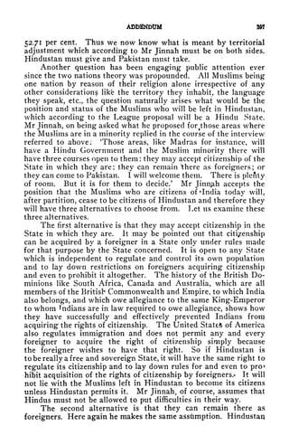 ADDENDUM 8
52.71 per cent. Thus we now know what is meant by territorial
adjustment which according to Mr Jinnah must be on both sides.
Hindustan must give and Pakistan must take.
Another question has been engaging public attention ever
since the two nations theory was propounded. All Muslims being
one nation by reason of their religion alone irrespective of any
other consideration? like the territory they inhabit, the language
they speak, etc., the question naturally arises what would be the
position and status of the Muslims who will be left in Hindustan,
which according to the League proposal will be a Hindu State.
Mr Jinnah, on being asked what he proposed foMhose areas where
the Muslims are in a minority replied in the course of the interview
referred to above: 'Those areas, like Madras for instance, will
have a Hindu Government and the Muslim minority there will
have three courses open to them: they may accept citizenship of the
State in which they are ;
they can remain ^there as foreigners ;
or
they can come to Pakistan. I will welcome them. There is plenty
of room. But it is for them to decide/ Mr Jinnah accepts the
position that the Muslims who are citizens of 'India today will,
after partition, cease to be citizens of Hindustan and therefore they
will have three alternatives to choose from. Let us examine these
three alternatives.
The first alternative is that they may accept citizenship in the
State in which they are. It may be pointed out that citizenship
can be acquired by a foreigner in a State only under rules made
for that purpose by the State concerned. It is open to any State
which is independent to regulate and control its own population
and to lay down restrictions on foreigners acquiring citizenship
and even to prohibit it altogether. The history of the British Do-
minions like South Africa, Canada and Australia, which are all
members of the British Commonwealth and Empire, to which India
also belongs, and which owe allegiance to the same King-Emperor
to whom Tndians are in law required to owe allegiance, shows how
they have successfully and effectively prevented Indians from
acquiring the rights of citizenship. The United State* of America
also regulates immigration and does not permit any and every
foreigner to acquire the right of citizenship simply because
the foreigner wishes to have that right. So if Hindustan is
to be really a free and sovereign State, it will have the same right to
regulate its citizenship and to lay down rules for and even to pro*
hibit acquisition of the rights of citizenship by foreigners.* It will
not lie with the Muslims left in Hindustan to become its citizens
unless Hindustan permits it. Mr Jinnah, of course, assumes that
Hindus must not be allowed to put difficulties in their way.
The second alternative is that they can remain there as
foreigners. Here again he makes the same assumption. Hindustan
 