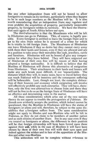 m INDIA DIVIDED
like any other independent State will not be bound to allow
foreigners to remain on its territory, particularly when they happen
to be in such large numbers as the Muslims will be. It is also
worth remembering that an independent State may regulate and
even prohibit the acquisition of property, particularly immovable
property, by foreigners within its territory. We have the illustra-
tion once again of South Africa before our eyes.
The third alternative is that the Musalmans who will be left
in Hindustan can go to Pakistan. This, of course, is legally pos-
sible. Every foreigner is entitled to leave the foreign State and to
go to his own State unless he is accused of a crime for which
he is triable in thfi foreign State. The Musalmans of Hindustan
can leave Hindustan if they so desire but they cannot carry away
with them their lands and houses, even if they are allowed and are
in a position to take away their movables like cash, jewellery, cattle
and furniture, Hindustan will not be bound to give any compen-
sation for what they leave behind. They will have migrated out
of Hindustan of their own free will by reason of their having
adopted a foreign nationality. It is difficult to believe that the
Muslims of Hindustan will choose this alternative of emigration
from Hindustan. Their attachment to their lands and homes will
make any such break most difficult, if not Impracticable. The
distance which they will, in many cases, have to travel before they
can reach Pakistan will be immense and the consequent suffering
will be 'unbearable. Last, though not least, the complete disloca-
tion of their finances and economy which emigration will involve
will effectively prohibit any such enterprise. They will have, there-
fore, only the first two alternatives to choose from and there they
will not be free to do so as the foreign State of Hindustan will have
an effective and determining voice in the matter.
All these considerations which arise out of the two nations
theory do not appear to trouble the protagonists of Pakistan. Mr
Jinnah now evidently accepts the position, which indeed cannot be
questioned, that the Muslims in Hindustan will have the status of
foreigners or aliens and will, therefore, be subject to the same dis-
abilities that a foreigner suffers from. The same consideration
might not apply to Hindus and non-Muslims who will be left in
Pakistan, as they do not claim to be members of another nation
and as such citizens of another State. But in any case even if they
?re treated as foreigners or aliens, the difference in their position
will be that foreign citizenship will have been forced upon them
against their will, while in the case of Muslims it will have been
chosen by them of their own free will with their eyes open and
indeed against the wishes and in face of the opposition of the Hin-
dus and other non-Muslims.
This addendum will not be complete without reference to
 