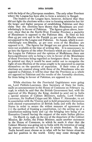 400 INDIA DIVIDED
with the help of the 3 European members. The only other Province
where the League has been able to form a ministry is Bengal.
The leaders of the League have, however, declared that they
did not fight the elections with a view to forming ministries but for
the larger and higher purpose of establishing Pakistan and they
claim that the elections have fchown that Musalmans are over-
whelmingly in favour of Pakistan. The figures given above, how-
ever, show that <in the North-West Frontier Province a majority
qf Musalmans is opposed to the Pakistan idea. In Sind no less
-than 43 per cent and in the Punjab 34 per cent of Muslim voters
are opposed to the League and Pakistan. In Assam, which is over-
whelmingly non-Mtislim, 31 per cent even of the Muslims are
opposed to it. The figures for Bengal are not given because they
were not available at the time of writing this. It is unnecessary to
go into the figures of the other Provinces which are not claimed by
the League for Pakistan and the opinion of Musalmans there can
have significance only as being a vote in favour of the Musalmans
of those Provinses being regarded as foreigners there. It may also
be pointed out that^ it would be most unfair not to recognize the
right of non-Muslims of the areas sought to be separated to express
themselves on the question of separation. If their votes at the
elections are counted along with those of the Musalmans who are
opposed to Pakistan, it will be clear that the Provinces as a whole
are opposed to Pakistan and the results of the Assembly elections,
far from being in favour of Pakistan, are opposed to it.
While elections for the Provincial Legislatures were going
on, Lord Pethick-Lawrence, then Secretary of State for India,
macle an announcement in the House of Commons on February 19,
1946, in which he said that the British Government had, with the
approval of His Majesty the King, decided -to send out to India
a special mission of Cabinet Ministers, namely, Lord Pethick-
Lawrence, Sir Stafford Cripps and Mr Albert V. Alexander, to act
in association with the Viceroy and to hold preparatory discussions
with elected representatives of British India and with the Indian
States in order to secure the widest measure of agreement on
(i) the method of framing constitution, (2) the setting up of a
constitution-making body and (3) the bringing into being of an
Executive Council having the support of the main Indian parties.
f
On March 15, 1946, on the eve of the departure of the Cabinet
Mission, Mr Attlee, the Prime Minister, made another statement
in the House of Commons, in which he made it clear that the
Cabinet Mission was going out to India with the intention of using
it utmost endeavours to help her to attain freedom. He said,
'India herself must choose as to what will be her future situation
and her position in the world. Unity may come through the
 