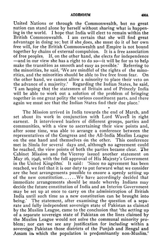 ADDENDUM 400A
United Nations or through the Commonwealth, but no great
nation can stand alone by herself without sharing what is happen-
ing in the world. I hope that India will elect to remain within the
British Commonwealth. I am certain that she will find great
advantage in doing so ; but if she ^does, she must do it of her own
free will, for the British Commonwealth and Empire is not bound
together by chains of external compulsion. It is a free association
of free peoples. If, on the other hand, she elects for independence
and in our view she has a right to do so it will be for us to help
make the transition as smooth and easy as possible/ Referring to
the minorities, he said, 'We are mindful of the rights of the mino-
rities, and the minorities should be able to live free from fear. On
the other hand, we cannot allow a minority to place their veto on
the advance of a majority/ Regarding the Indian States, he said,
*I am hoping that the statesmen of Britain and of Princely India
will be able to work out a solution of the problem of bringing
together in one great polity the various constituent parts, and there
again we must see that the Indian States find their due place/
The Mission arrived in India towards the end of March, and
set about its work in conjunction with Lord Wavefl in right
earnest. It interviewed leaders of different groups, parties and
communities, with a view to ascertaining their view points and,
after some time, was able to arrange a conference between the
representatives of the Congress and the All-India Muslim League
on the one hand and themselves on the other. This conference
met in Simla for several clays and, although no agreement could
be reached, the view points of both the parties became clear. The
Cabinet Mission and the Viceroy issued another statement on
May 16, 1946, with the full approval of His Majesty's Government
in the United Kingdom.* It said: 'Since no agreement has been
reached, we feel that it is our duty to put forward what we consider
are the best arrangements possible to ensure a speedy setting up
of the new constitution We have accordingly decided that
immediate arrangements should be made whereby Indians may
decide the future constitution of India and an Interim Government
may be set up at once to carry on the administration of British
India until such time as a new constitution can be brought into
being/ The statement, after examining the question of a sepa-
rate and fully independent sovereign state of Pakistan as claimed
by the Muslim League, came to the conclusion that 'the setting up
of a separate sovereign state of Pakistan on the lines claimed by
the Muslim League would not solve the communal minority pro-
blem; nor can we see any justification for including within a
sovereign Pakistan those districts of the Punjab and Bengal and
Assam in which the population is predominantly non-Muslim/
 