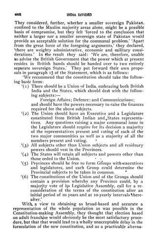 4ooa INDIA DIVIDED
They considered, further, whether a smaller sovereign Pakistan,
confined to the Muslim majority areas alone, might be a possible
basis of compromise, but they felt 'forced to the conclusion that
neither a larger nor a smaller sovereign state of Pakistan would
provide an acceptable solution for the communal problem/ 'Apart
from the great force of the foregoing arguments/ they declared,
'there are weighty administrative, economic and military consi-
derations/ In the result they said: 'We are, therefore, unable
to advise the British Government that the power which at present
resides in British hands should be handed over to two entirely
separate soverei