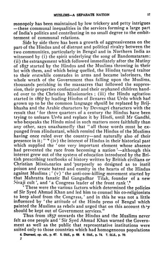 MUSLIMS-A SEPARATE NATION 17
monopoly has been maintained by low trickery and petty intrigues
these communal inequalities in the services forming a large part
of India's politics and contributing in no small degree to the embit-
terment of communal relations.
Side by side there has been a growth of aggressiveness on the
part of the Hindus and of distrust and political rivalry between the
two communities, particularly in Bengal and in Northern India as
witnessed by (i) the spirit underlying the song of Bandemataram ;
(ii) the estrangement which followed immediately after the Mutiny
of 1857 started by the Hindus and the Muslims throwing in their
lot with them, and which being quelled, the Hindus turned traitor
to their erstwhile comrades in arms and became informers, the
whole wrath of the Government thus falling upon the Muslims,
thousands perishing in the massacres that followed the suppres-
sion, their properties confiscated and their orphaned children hand-
ed over to the Christian Missionaries ; (iii) the Hindu agitation
started in 1867 by leading Hindus of Benares that Urdu which had
grown up to be the common language should be replaced by Brij-
bhasha and the Arabic characters by Devnagri characters with the
result that
'
for three quarters of a century the Hindus have been
trying to unlearn Urdu and replace it by Hindi, until Mr Gandhi,
who bespeaks the Hindu mind in such matters more faithfully than
any other, says unashamedly that
"
all those words must be ex-
punged from Hindustani, which remind the Hindus of the Muslims
having once ruled over the country and naturally also of their
presence in it;
" *
(iv) the interest of Hindus in their historical past
which supplied the 'one very important element whose absence
had prevented the race from becoming a nation
'
although this
interest grew out of the system of education introduced by the Bri-
tish prescribing textbooks of history written by British civilians or
Christian Missionaries and 'purposely so designed as to instil
poison and create hatred and enmity in the hearts of the Hindus
against Muslims ;
'
(v)
'
the anti-cow-killing movement started by
that Mahratta fanatic Bal Gangadhar Tilak, founder of a new
Sivaji cult ', and '
a Congress leader of the front rank '.
'
These were the various factors .which determined the policies
of Sir Syed Ahmad Khan and led him to counsel his co-religionists
to keep aloof from the Congress,
'
and in this he was not a little
influenced by
'
the attitude of the Hindu press of Bengal which
painted the Muslims as rebels and .urged that on this account th*y
should be kept out of Government services/
7
Thus from 1857 onwards the Hindus and the Muslims never
felt as one people and
'
Sir Syed Ahmad Khan warned the Govern-
ment as well as the public that representative institutions were
suited only to those countries which had homogeneous populations
4. Durrani, op. cit, p. 67. 5. ibid., p. 68. 6. ibid,, p. 74. 7. ibid., p. 70.
2
 
