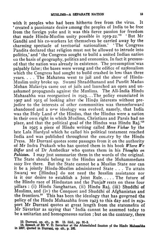 MUSL1MS-A SEPARATE NATION 19
with it peoples who had been hitherto free from the virus. It
'
created a passionate desire among the peoples of India to be free
from the foreign yoke and it was this fierce passion for freedom
that made Hindu-Muslim unity possible in 1919-22**
'
But Mi-
Gandhi and his co-workers let themselves be carried away by the
charming spectacle of territorial nationalism/
'
The Congress
Pandits declared that religion must not be allowed to intrude into
politics/ and
'
the Congress sought to build a united Indian nation
on the basis of geography, politics and economics. In fact it presum-
ed that the nation was already in existence. The presumption' was
palpably false ;
the bases were wrong and the edifice of nationalism
which the Congress had sought to build crashed in less than three
years. . . . The Mahatma went to jail and the show of Hindu-
Muslim unity broke up. Swami Shraddhanand and Pandit Madan
Mohan Malaviya came out of jails and launched an open and un-
ashamed propaganda against the Muslims. The All-India Hindu
Mahasabha was reorganised in 1923. . .The policy enunciated in
1907 and 1915 of looking after (he Hintfu interests without pre-
judice to the interests of other communities was thenceforward
abandoned and a n^w ideology was evolved, namely, that India
was the Holy Land o* the Hindus, that the Hindus were a nation
in their own right in which Muslims, Christians and Parsis had no
place, and that the political goal of the Hindus was Hindu Raj.'
13
In 1925 a piece of Hindu writing called Mere Vichar by the
late Lala Hardyal which he called his political testament reached
India and was published throughout the country by the Hindu
Press. Mr Durrani quotes some passages from it on the authority
of Mr Indra Prakash who has quoted them in his book Where We
Differ and of Dr Ambedkar who quotes them in his Thoughts on
Pakistan. I may jist summarize them in the words of the original.
The State should belong to the Hindus and the Mohammedans
may live there. But the State cannot be a Muslim State nor can
it be a jointly Hindu-Muslim administered State ... To attain
Swaraj we [Hindus] do not need the Muslim assistance nor
is it our desire to establish a Joint Rule The future of
the Hindu race of Hindustan and the Punjatf rests on these four
pillars :
(i) Hindu Sanghattan, (ii) Hindu Raj, (iii) Shuddhi of
Muslims, and (iv) the Conquest and Shuddhi of Afghanistan and
the frontiers.
14
This has been the ideology that has governed the
policy of the Hindu Mahasabha from 1923 to this day and in su>-
port Mr Durrani quotes at great length from the statements of
Mr Savarkar as saying that
'
India cannot be assumed today to
be a Unitarian and homogeneous nation ; but on the contrary, there
12. Durrani, op. cit., p. 90. 13. ibid., pp. 91-3.
14. Speech of Mr V. D. Savarkar at the Ahmedabad Session of the Hindu Mahasabha
in 1937, quoted in Durrani, op. cit, p. 102.
 