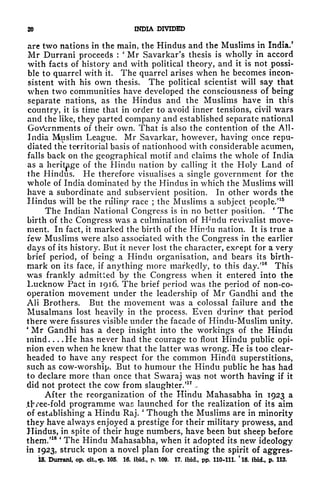20 INDIA DIVIDED
are two nations in the main, the Hindus and the Muslims in India.
5
Mr Durrani proceeds :
'
Mr Savarkar's thesis is wholly in accord
with facts of history and with political theory, and it is not possi-
ble to quarrel with it. The quarrel arises when he becomes incon-
sistent with his own thesis. The political scientist will say that
when two communities have developed the consciousness of being
separate nations, as the Hindus and the Muslims have in this
country, it is time that in order to avoid inner tensions, civil wars
and the like, they parted company and established separate national
Governments of their own. That is also the contention of the All-
India Mtislim League. Mr Savarkar, however, having once repu-
diated the territorial basis of nationhood with considerable acumen,
falls back on the geographical motif and claims the whole of India
as a
heritage
of the Hindu nation by calling it the Holy Land of
the Hindus. He therefore visualises a single government for the
whole of India dominated by the Hindus in which the Muslims will
have a subordinate and subservient position. In other words the
Hindus will be the ruling race ;
the Muslims a subject people/
15
The Indian National Congress is in no better position.
'
The
birth of the Congress was a culmination of H;
ndu revivalist move-
ment. In fact, it marked the birth of the Hindu nation. It is true a
few Muslims were also associated with the Congress in the earlier
days of its history. But it never lost the character, except for a very
brief period, of being a Hindu organisation, and bears its birth-
mark on its face, if anything more markedly, to this day.'
16
This
was frankly admitted by the Congress when it entered into the
Lucknow Pact in 1916. The brief period was the period of non-co-
operation movement under the leadership of Mr Gandhi and the
AH Brothers. But the movement was a colossal failure and the
Musalmans lost heavily in the process. Even during that period
there were fissures visible under the facade of Hindu-Muslim unity.
'
Mr Gandhi has a deep insight into the workings of the Hindu
mind. . . .He has never had the courage to flout Hindu public opi-
nion even when he kn6w that the latter was wrong. He is too clear-
headed to have any respect for the common Hindi! superstitions,
such as cow-worship. But to humour the Hindu public he has had
to declare more than once that Swaraj was not worth having if it
did not protect the cow from slaughter/
17
-
After the reorganization of the Hindu Mahasabha in 1923 a
.tjvee-fold programme was launched for the realization of its aim
of establishing a Hindu Raj. Though the Muslims are in minority
they have always enjoyed a prestige for their military prowess, and
Hindus, in spite of their huge numbers, have been but sheep before
them/18 '
The Hindu Mahasabha, when it adopted its new ideology
in 1923, struck upon a novel plan for creating the spirit of aggres-
15. Durrani, op. cit.,-p. 105. 16. ibid., p. 109. 17. ibid., pp. 110-111. *18. ibid., p. 113.
 