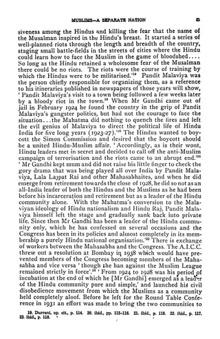MUSUMS~A SEPAKATE NATION &
siveness among the Hindus and killing the fear that the name of
the Musalman inspired in the Hindu's breast. It started a series of
well-planned riots through the length and breadth of the country,
staging small battle-fields in the streets of cities where the Hindu
could learn how to face the Muslim in the game of bloodshed ....
So long as the Hindu retained a wholesome fear of the Musalman
there could be no riots. The riots were the course of training by
which the Hindus were to be militarised/
19
Pandit Malaviya was
the person chiefly responsible for organizing them, as a reference
to his itineraries published in newspapers of those years will show,
*
Pandit Malaviya's visit to a town being followed a few weeks later
by a bloody riot in the town.
19
When Mr Gandhi came out of
jail in February 1924 he found the country in the grip of Pandit
Malaviya's gangster politics, but had not the courage to face the
situation. . .the Mahatma did nothing- to quench the lires and left
the evil genius of Malaviya to direct the political life of Hindu
India for five long years ( 1923-27).
'~
The Hindus wanted to boy-
cott the Simon Commission and desired that the boycott should
be a united Hindu-Muslim affair.
'
Accordingly, as is their wont,
Hindu leaders met in secret and decided to call off the anti-Muslim
campaign of terrorisation and the riots came to an abrupt end/21
'
Mr Gandhi kept mum and did not raise his little finger to check the
gory drama that was being played all over India by Pandit Mala-
viya, Lala Lajpat Rai and other Mahasabhaites, and when he did
emerge from retirement towards the close of 1928, he did so not as an
all-India leader of both the Hindus and the Muslims as he had been
before his incarceration and retirement but as a leader of the Hindu
community alone. With the Mahatma's conversion to the Mala-
viyan ideology of Hindu nationalism and Hindu Raj, Pandit Mala-
viya himself left the stage and gradually sank back into private
life. Since then Mr Gandhi has been a leader of the Hindu commu-
nity only, which he has confessed on several occasions and the
Congress has been in its policies and almost completely in its mem-
bership a purely Hindu national organisation/
22
There is exchange
of workers between the Mahasabha and the Congress. The A.I.C.C.
threw out a resolution at Bombay in 1938 which would have pre-
vented members of the Congress becoming members of the Maha-
sabha and vice versa
'
though the ban against the Muslim League
remained strictly in force'.
28 '
From 1924 to 1928 was his
period of
incubation at the end of which he [Mr Gandhi] emerged as a leaclV
of the Hindu community pure and simple/ and launched his civil
disobedience movement from which the Muslims as a community
held completely aloof. Before he left for the Round Table Confe-
rence in 1931 an effort was made to bring the two communities to
19. Durrani, op. cit, p. 114. 20. ibid., pp. 115-116. 21. ibid., p. 116. 22. ibid., p. 117.
23. ibid* p. 118. '
 