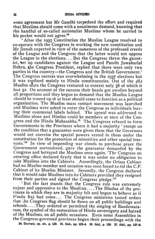 INMA DIVIDED
some agreement but Mr Gandhi torpedoed the effort and required
that Muslims should come with a unanimous demand, knowing that
the handful of so-called nationalist Muslims whom he carried in
his pocket would not agree.
24
'
After the 1935 Constitution the Muslim League resolved to
co-operate with the Congress in working the new constitution and
Mr Jinnah expected in view of the sameness of the professed creeds
of the League and the Congress that the latter would not oppose
the League in the elections. . . But the Congress threw the gaunt-
let, *et up candidates against the League and Pandit Jawaharlal
Nehru, <he Congress President, replied that there were only two
parties in the country the Congress and the British Government.'
The Congress success was overwhelming in the 1937 elections but
it was confined mainly to Hindu constituencies. Out of the 482
Muslim seats the Congress ventured to contest only 58 of which it
lost 32. On account of the success their heads got swollen beyond
all proportions and they began to demand that the Muslim League
should be wound up or at least should cease to function as a political
organization. The Muslim mass contact movement was launched
and Muslims were asked to enter. the Congress as individuals leav-
ing their communal labels behind. The appeal was addressed to
Muslims alone and Hindus could be members at once of the Con-
gress and the Hindu Mahasabha.25
The Congress refused to form
Governments in the Provinces where it had a majority
'
except on
the condition that a guarantee were given them that the Governors
would not exercise the special powers vested in them under the
constitution for the protection of minorities and other special inte-
rests/
20
In view of impending war clouds to purchase peace the
Government surrendered, gave the guarantee demanded by the
Congress and betrayed the Muslims once again. The Congress on
entering office declared firstly that it was tinder no obligation to
take Muslims into the Cabinets. Accordingly, the Orissa Cabinet
had no Muslim member and occasion was soon found to rid the C.P.
Cabinet of its Muslim Minister. Secondly, the Congress declared
that it would take Muslims into its Cabinets provided they resigned
from their parties and signed the Congress pledge/
27
'
But the fact stands that the Congress rule was extremely
unjust and oppressive to the Muslims The Hindus of the pro-
vinces in which they are in majority felt and began to behave as if
Finclu Raj had come... The Congress ministries issued orders
that the Congress flag should be flown on all public buildings and
schools They ordered or permitted the singing of Bandemata-
ram, the symbol of the restoration of Hindu sovereignty and haired
of the Muslims, on all public occasions. Even some Assemblies in
the Congress-governed provinces began their proceedings with the
24. Durrani, op. cit^ p. 120. 25. ibid., pp. 123-4. 26. ibid., p. 126. 27. ibid., pp. 127*8.
 