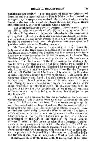 MUSUMS^A SEPARATE NATION M
Bandemataram song/
28 '
The campaign of mass terrorisation of
Muslims and planned riots which Pandit Malaviya had carried on
so vigorously in 1923-27 was revived/ the details of which may be
found in the two volumes of the Sharif Report, Mr Fazlul Huq's
statement and K. S. Abdul Rahman Khan's Report.
29
The technique adopted by the Congress Governments to pro-
tect Hindu offenders consisted of :.
(i) encouraging subordinate
officials to bring about a compromise whereby Muslims agreed to
give up their right of cow-slaughter and apologized, and (ii) allow-
ing the police to delay investigation so that culprits might go scot-
free in the absence of evidence. Magistrates were transferred and
punitive police posted in Muslim quarters.
Mr Durrani then proceeds to quote at great length from the
judgement of the High Court acquitting the accused in the Chan-
dur Biswa case in which some Muslims had been sentenced to death
and some to transportation for life for the murder of a Hindu. The
Sessio'ns Judge by the by was an Englishman. Mr Durrani's com-
ment is :
'
Had the Premier of the C. P. some sense of shame, he
would have committed suicide or at least retired from public life
for good. Mr Yusuf Sharif was dismissed for releasing* a prisoner
who had served almost the whole of his sentence. But the Congress
did not call Pandit Shukla [the Premier] to account for this abo-
minable conspiracy against the lives of citizens. . . . Mr Gandhi, the
Congress dictator and Pandit Shukla's patron, is eternally chat-
tering about truth and non-violence and his inner voice. I am sure
God Almighty never speaks to such hypocrites and Mr Gandhi's
inner voice must be somebody else's. In any case with such in-
stances of justice and good government before them, the Muslims
of India can never agree to being put in a position of subjection to
the Hindus/30
He goes on to recount further the atrocities of the Congress
Governments : 'The Muslims were forbidden at places to call the
"
Azan "
or kill cows for their food. Their mosques and graveyards
were desecrated without hope of redress. Bat the most subtle and
thoroughgoing plan to cle-Muslimise the Muslims, to destroy their
cultural and social unity. . .was the Wardha. scheme of education
which was to be imposed compulsbrily upon all alike under the
future Congress Government of India and a foretaste of which was
administered in the C.P. in the shape of the Viclya Mandir
Scheme.'81
After all this the resignation of the Congres's Govern-
ments naturally came as a great relief to the Muslims. Then follow-
ed the individual civil disobedience movement and the Cripps offer
the terms of which were generous, with only one fly in the ointment,
viz. the provision of the possibility of the secession of Muslim India
and the establishment of an independent Muslim State which the
28. Durrani, op. cit, pp. 129-130. 29. ibid., p. 131. 30, ibid., pp. 134-5. 31. ibid., 135-6.
 