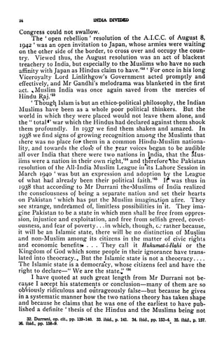 24 INDIA DIVIDED
Congress could not swallow.
The '
open rebellion
'
resolution of the A.LC.C. of August 8,
1942
'
was an open invitation to Japan, whose armies were waiting
on the other side of the border, to cross over and occupy the coun-
try. Viewed thus, the August resolution was an act of blackest
treachery to India, but especially to the Muslims who have no such
affinity with Japan as Hindus claim to have/
52 '
For once in his long
Viceroyalty Lord Linlithgow's Government acted promptly and
effectively, and Mr Gandhi's melodrama was blanketed in the first
act. % Muslim India was once again saved from the mercies of
Hindu Raj/
33
'
Though Islam is but an ethico-political philosophy, the Indian
Muslims have been as a whole poor political thinkers. But the
world in which they were placed would not leave them alone, and
the
"
total*' war which the Hindus had declared against them shook
them profoundly. In 1937 we find them shaken and amazed. In
1938 we find signs of growing recognition among the Muslirrts that
there was no place fop them in a common Hindu-Muslim nationa-
lity, and towards the close of the year voices began to be audible
all over India that there were two nations in India, that the &Ius-
iims were a nation in their own right/
34
and therefore*the Pakistan
resolution of the All-India Muslim League in its Lahore Session in
March 1940
'
was but an expression and adoption by the League
of what had already been their political faith/
35
If was thus in
1938 that according to Mr Durrani the Muslims of India realized
the consciousness of being a separate nation and set their hearts
on Pakistan
'
which has put the Muslim imagination afire. They
see strange, undreamed of, limitless possibilities in it. They ima-
gine Pakistan to be a state in which men shall be free from oppres-
sion, injustice and exploitation, and free from selfish greed, covet-
ousness, and fear of poverty. . .in which, though, c/ rather because,
it will be an Islamic state, there will be no distinction of Muslim
and non-Muslim among its citizens in the matter of civic rights
and economic benefits* . . .
They call it Hukumat4-Ilahi or the
Kingdom of God which some people in their ignorance have trans-
lated into theocracy.. But the Islamic state is not a theocracy. . . .
The Islamic state is a democracy, whose citizens feel and have the
right to declare
"
We are the state.;'
J3
I have quoted at such great length from Mr Durrani not be-
cause I accept his statements or conclusion many of them are so
obviously ridiculous and outrageously false but because he gives
in a systematic manner how the two nations theory has taken shape
and because he claims that he was one of the earliest to have pub-
lished a definite
'
thesis of the Hindus and the Muslims being not
32. Durrani, op. cit, pp. 139-140. 33. ibid., p. 141. 34. ibid., pp. 153-4. 35. ibid., p. 157.
36. ibid., pp. 158-9.
 
