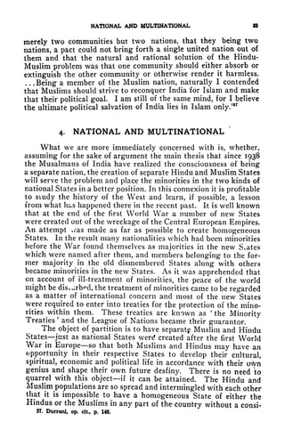 NATIONAL AND MULTINATIONAL &
merely two communities but twr
o nations, that they being two
nations, a pact could not bring forth a single united nation out of
them and that the natural and rational solution of the Hindu-
Muslim problem was that one community should either absorb or
extinguish the other community or otherwise render it harmless.
. . .
Being a member of the Muslim nation, naturally I contended
that Muslims should strive to reconquer India for Islam and make
that their political goal. I am still of the same mind, for I believe
the ultimate political salvation of India lies in Islam only/*
7
4. NATIONAL AND MULTINATIONAL
'
What we are more immediately concerned with is, whether,
assuming for the sake of argument the main thesis that since 1938
the Musalmans of India have realized the consciousness of being
a separate nation, the creation of separate Hindu and Muslim States
will serve the problem and place the minorities in the two kinds of
national States in a better position. In this connexion it is profitable
to study the history of the West and learn, if possible, a lesson
from what has happened there in the recent past. It is well known
that at the end of the first World War a number of new States
were created out of the wreckage of the Central European Empires.
An attempt v/as made as far as possible to create homogeneous
States. In the result many nationalities which had been minorities
before the War found themselves as majorities in the new States
which were named after them, and members belonging to the for-
mer majority in the old dismembered States along with others
became minorities in the new States. As it was apprehended that
on account of ill-treatment of minorities, the peace of the world
might be discdrb^d, the treatment of minorities came to be regarded
as a matter of international concern and most of the new States
were required to enter into treaties for the protection of the mino-
rities within them. These treaties are known as
'
the Minority
Treaties
'
and the League of Nations became their guarantor.
The object of partition is to have separate Muslim and Hindu
States just as national States werrf created after the first World
War in Europe so that both Muslims and Hindus may have an
opportunity in their respective States to develop their cultural,
spiritual, economic and political life in accordance with their otyn
genius and shape their own future desfiny. There is no need to
quarrel with this object if it can be attained. The Hindu and
Muslim^populations
are so spread and intermingled with each other
that it is impossible to have a homogeneous State of either the
Hindus or the Muslims in any part of the country without a consi-
37. Durrani, op. cit, p. 146.
 
