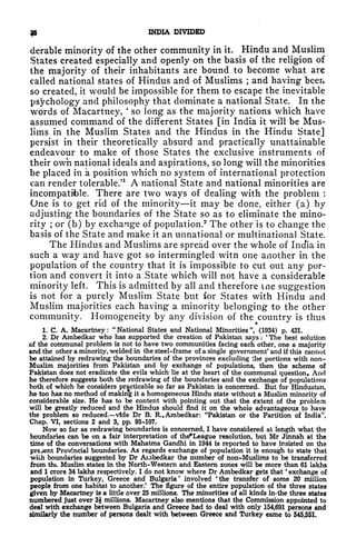 9* INDIA DIVIDED
derable minority of the other community in it. Hindu and Muslim
States created especially and openly on the basis of the religion of
the majority of their inhabitants are bound to become what are
called national states of Hindus and of Muslims ; and having been
so created, it would be impossible for them to escape the inevitable
psychology and philosophy that dominate a national State. In the
words of Macartney,
'
so long as the majority nations which have
assumed command of the different States [in India it will be Mus-
lims in the Muslim States and the Hindus in the Hindu State]
persist in their theoretically absurd and practically unattainable
endeavour to make of those States the exclusive instruments of
their own national ideals and aspirations, so long will the minorities
be placed in a position which no system of international protection
can render tolerable/
1
A national State and national minorities are
incompatible. There are two ways of dealing with the problem :
One is to get rid of the minority it may be done, either (a) by
adjusting the boundaries of the State so as to eliminate the mino-
rity ; or (b) by exchange of population.
2
The other is to change the
basis of the State and make it an unnational or multinational State.
The Hindus and Muslims are spread over the whole of India in
such a way and have got so intermingled witn one another in the
population of the country that it is impossible to cut out any por-
tion and convert it into a State which will not have a considerable
minority left. This is admitted by all and therefore ine suggestion
is not for a purely Muslim State but for States with Hindu and
Muslim majorities each having a minority belonging to the other
community. Homogeneity by any division of the country is thus
1. C. A. Macartney :
"
National States and National Minorities ", (1934) p. 421.
2. Dr Ambedkar who has supported the creation of Pakistan says :
'
The best solution
of the communal problem is not to have two communities facing each other, one a majority
and the other a minority, welded in the steel-frame of a single government' and if this cannot
be attained by redrawing the boundaries of the provinces excluding the portions with non-
Muslim majorities from Pakistan and by exchange of populations, then the scheme of
Pakistan does not eradicate the evils which lie at the heart of the communal question. And
he therefore suggests both the redrawing of the boundaries and the exchange of populations
both of which he considers practicable so far as Pakistan is concerned. But for Hindustan,
he too has no method of makin% it a homogeneous Hindu state without a Muslim minority of
considerable size. He has to be content with pointing out that the Extent of the problem
will be greatly reduced and the Hindus should find it on the whole advantageous to have
the problem so reduced. vide Dr B. R.. Ambedkar: "Pakistan or the Partition of India",
Chap. VI, sections 2 and 3, pp. 95-107.
Now so far as redrawing boundaries is concerned, I have considered at length what the
boundaries can be on a fair interpretation of the'League resolution, but Mr Jinnah at the
time of the conversations with Mahatma Gandhi in 1944 is reported to have insisted on the
prejent Provincial boundaries. As regards exchange of population it is enough to state that
with boundaries suggested by Dr Ainbedkar the number of non-Muslims to be transferred
from tht Muslim states in the North-Western and Eastern zones will be more than 61 lakhs
and 1 crore 34 lakhs respectively. I do not know where Dr Ambedkar gets that
'
exchange of
population in Turkey, Greece and Bulgaria* involved 'the transfer of some 20 million
people from one habitat to another/ The figure of the entire population of the three states
given by Macartney is a little over 25 millions. The minorities of all kinds in- the three states
numbered just over 3J millions. Macartney also mentions that the Commission appointed to
deal with exchange between Bulgaria and Greece had to deal with only 154,691 persons and
similarly the number of persons dealt with between Greece and Turkey came to 545,551.
 