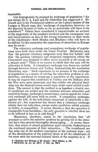 NATIONAL AND MULTINATIONAL ?
impossible.
Can homogeneity be attained by exchange of population ? No
one except Dr S. A. Latif and Dr Ambedkar has suggested it. Mr
Jinnah said in his Presidential address at the Lahore session of tht
League in March 1940, that
'
exchange of population, however, on
the physical division of India as far as practicable will have to be
considered/
8
Others have considered it impracticable on account
of the magnitude of the numbers involved and the consequent cost
and inconvenience as also of the strong attachment to their lands
of the inhabitants both Hindus and Muslims who will have to
be shifted. In this connexion the experience of minorities in Europe
may be noted :
The voluntary exchange and compulsory exchange of popula-
tions were both tried under the Peace Treaties. Macartney says
that
'
the genuine voluntary emigrants were thus few indeed
'
and
that
'
the genuine voluntary and reciprocal emigration which the
Convention was designed to effect never occurred at all except on
a minute scale/
4
There is no reason to think that the case will be
otherwise in India. A compulsory exchange was, however, carried
through between Greece and Turkey. Summarizing his conclusion
Macartney says :
'
Such experience as we possess of the exchange
of population as a means of solving the minorities problem is not,
therefore, calculated to encourage a repetition of the experiment.
It may be argued that conditions in Turkey and the Balkans after
the War were quite abnormal, and that neither the physical hard-
ships nor the financial losses would recur under more settled condi-
tions. The answer is that the method is ex hypothesi a drastic one.
If conditions are settled and the relations between minorities and
majorities happy, exchange is unnecessary, and an appeal for volun-
tary exchange will meet with no result. A compulsory exchange,
against the wilL of the individuals concerned, is admittedly a bar-
barous act ;
but experience has shown that a voluntary exchange
simply does not take place, except under conditions which amount,
in reality, to compulsion. It seems, therefoie, that the operation is
inseparable from hardships ; the only question is whether these are
to be inflicted in hot or in cold blood.'
5
Macartney, therefore, comes
*
to the conclusion that 'all
attempts to solve the minority problem by getting rid of the mino-
rity have thus proved thoroughly discouraging. . . .It seems, there-
fore, that states of mixed population m^ust reconcile thefnselve^ to
the continued pressure of their minorities. . . .The troublesof our
day arise out of the modern conception of the national state ;
out
of the identification of the political ideals of all the inhabitants of
the state with the national-cultural ideals of the majority in it. If
3.
"
Speeches and Writings of Mr Jinnah ", Third Edition, p. 158.
4. Macartney, op. cit, pp. 440-1. 5. ibid., pp. 448-9.
 