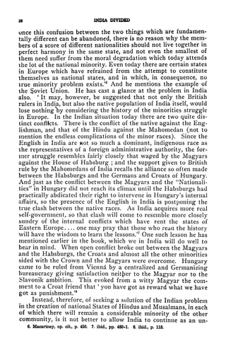 28 INDIA DIVIDED
once this confusion between the two things which are fundamen-
tally different can be abandoned, there is no reason why the mem-
bers of a score of different nationalities should not live together in
perfect harmony in the same state, and not even the smallest of
them need suffer from the moral degradation which today attends
the lot of the national minority. Even today there are certain states
in Europe which have refrained from the attempt to constitute
themselves as national states, and in which, in consequence, no
true minority problem exists/ And he mentions the example of
the ^oviet Union. He has cast a glance at the problem in India
also.
'
It may, however, be suggested that not only the British
rulers in India, but also the native population of India itself, would
lose nothing *by considering the history of the minorities struggle
in Europe. In the Indian situation today there are two quite dis-
tinct conflicts. There is the conflict of the native against the Eng-
lishman, and that of the Hindu against the Mahomedan (not to
mention the endless complications of the minor races). Since the
English in India are ot so much a dominant, indigenous race as
the representatives of a foreign administrative authority, the for-
mer struggle resembles fairly closely that waged by the Magyars
against the House of Habsburg ;
and the support given to British
rule by the Mahomedans of India recalls the alliance so often made
between the Habsburgs and the Germans and Croats of Hungary.
And just as the conflict between the Magyars and the "Nationali-
ties" in Hungary did not reach its climax until the Habsburgs had
practically abdicated their right to intervene in Hungary's internal
affairs, so the presence of the English in India is postponing the
true clash between the native races. As India acquires more real
self-government, so that clash will come to resemble more closely
sundry of the internal conflicts which have rent the states of
Eastern Europe. . .. one may pray that those who read the history
will have the wisdom to learn the lessons.'
7
One such lesson he has
mentioned earlier in the book, which we in India will do well to
bear in mind. When open conflict broke out between the Magyars
and the Habsburgs, the Croats and almost all the other minorities
sided with the Crown and the Magyars were overcome. Hungary
came to be ruled from Vienna by a centralized and Germanizing
bureaucracy giving satisfaction neither to the Magyar nor to the
Slavonik ambition. This evoked from a witty Magyar the com-
ment to a Croat friend that
'
you have got as reward what we have
got as punishment/
8
Instead, therefore, of seeking a solution of the Indian problem
in the creation of national States of Hindus and Musalmans, in each
of which there will remain a considerable minority of the other
community, is it not better to allow India to continue as an un-
6. Macartney, op. cit, p. 450. 7. ibid., pp. 480-1. 8. ibid., p. 118.
 