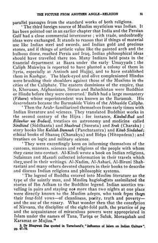 THE PICTURE FROM ANOTHER ANGLE-RELIGION SI
parallel passages from the standard works of both religions.
'
The third foreign source of Muslim mysticism was Indian. It
has been pointed out in an earlier chapter that India and the Persian
Gulf had a close commercial intercourse ;
with trade, undoubtedly
ideas were exchanged. It stands to reason that if things of material
use like Indian steel and swords, and Indian gold and precious
stones, and if things of artistic value like the painted arch and the
bulbous dome, reached Persia and Iraq, Indian philosophical ideas
should have travelled there too. Many Indians held posts in the
financial department at Basra under the early Umayyads *,
the
Caliph Muawiya is reported to have planted a colony of them in
Syria, especially at Antioch and Hajjaj, and to have established
them in Kashgar. The black-eyed and olive complexioned Hindus
were brushing their shoulders against those of the Muslims in the
cities of the Caliphate. The eastern dominions of the empire, that
is, Khorasan, Afghanistan, Sistan and Baluchistan were Buddhist
or Hindu before they were converted/ Balkh had a large monastery
(Vihara] whose superintendent was known as the Bararnak. His
descendants became the Barmakide Vizirs of the Abbaside Caliphs.
'
Then the Arab^ familiarized themselves from early times with
Indian literature and sciences. They translated Buddhist works in
the second century of the Hijra : for instance, Kitabal-Bud and
Bilawhar wa Budasif, treatises on astronomy and medicine called
Sindhind (Siddhanta) and Shushrud (Susruta) and Srak (Charaka) ;
story books like Kalilah Damnah (Panchatantra) and Kitab Sindabad;
ethical books of Shanaq (Chanakya) and Bidpa (Hitopadesa) ; and
treatises on logic and military science.
'
They were exceedingly keen on informing themselves of the
customs, manners, sciences and religions of the people with whom
they came into contact. Al-Kindi wrote a book on Indian religions,
Sulaiman and Masudi collected information in their travels which
they, used in their writings. Al-Nadim, Al-Ashari, Al-Biruni Shah-
rastani and many others devoted chapters in their books to describe
and discuss Indian religions and philosophic systems.
'
The legend of Buddha entered into Muslim literature as the
type of the saintly man, and Muslim hagiologists assimilated the
stories of Ibn Adham to the Buddhist legend. Indian ascetics tra-
velling in pairs and staying not more than two nights at one place
were directly known to the Muslim adepts, who took from thegn
their four-fold vows of cleanliness, purity, truth and poverty
and the use of the rosary. What wonder then tfiat the conception
of Nirvana, the discipline of the eight-fold path, the practice of jog
and the acquaintance of miraculous powers were appropriated in
Islam under the names of Tana, Tariqa or Saluk, Moraqabah and
Karamat or Mujiza.'
3
3. Dr Bhagwan Das quoted in TarachandV "
Influence of Islam on Indian Culture
1
',
pp. 67-70.
 