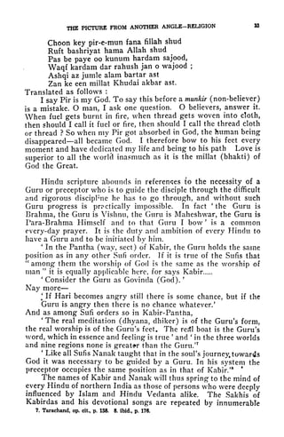 THE PICTURE FROM ANOTHER ANGLE-RELIGION 38
Choon key pir-e-mun fana fillah shud
Ruft bashriyat hama Allah shud
Pas be paye oo kunum hardam sajood,
Waqf kardam dar rahush jan o wajood ;
Ashqi az jutnle alam bartar ast
Zan ke een millat Khudai akbar ast.
Translated as follows :
I say Pir is my God. To say this before a munkir (non-believer)
is a mistake. O man, I ask one question. O believers, answer it.
When fuel gets burnt in fire, when thread gets woven into cloth,
then should I call it fuel or fire, then should I call the thread cloth
or thread ? So when my Pir got absorbed in God, the human being
disappeared all became God. I therefore bow to his feet every
moment and have dedicated my life and being to his path Love is
superior to all the worlel inasmuch as it is the millat (bhakti) of
God the Great.
Hindu scripture abounds in references to the necessity of a
Guru or preceptor who is to guide the disciple through the difficult
and rigorous discipline he has to go through, and without such
Guru progress is practically impossible. In fact 'the Guru is
Brahma, the Guru is Vishnu, the Guru is Maheshwar, the Guru is
Para-Brahma Himself and to that Guru I bow '
is a common
every-day prayer. It is the duty and ambition of every Hindu to
have a Guru and to be initiated by him.
'
In the Pantha (way, sect) of Kabir, the Guru holds the same
position as in any other Sufi order. If it is true of the Sufis that
"
among them the worship of God is the same as the worship of
man "
it is equally applicable here, for says Kabir
'
Consider the Guru as Govinda (God).
'
Nay more
'
If Hari becomes angry still there is some chance, but if the
Guru is angry then there is no chance whatever/
And as among Sufi orders so in Kabir-Pantha,
'
The real meditation (dhyana, dhiker) is of the Guru's form,
the real worship is of the Guru's feet. The redl boat is the Guru's
word, which in essence and feeling is true
'
and '
in the three worlds
and nine regions none is greater than the Guru/7
'
Like all Sufis Nanak taught that in the soul's journey, towards
God it was necessary to be guided by a Guru. In his system the
preceptor occupies the same position as in that of Kabir/8 *
The names of Kabir and Nanak will thus spring to the mind of
every Hindu of northern India as those of persons who were deeply
influenced by Islam and Hindu Vedanta alike. The Sakhis of
Kabirdas and his devotional songs are repeated by innumerable
7. Tarachand, op. cit, p. 158. 8. ibid., p. 176.
 