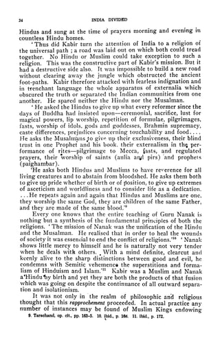 34 INDIA DIVIDED
Hindus and sung at the time of prayers morning and evening in
countless Hindu homes.
'
Thus did Kabir turn the attention of India to a religion of
the universal path ;
a road was laid out on which both could tread
together. No Hindu or Muslim could take exception to such a
religion. This was the constructive part of Kabir's mission. But it
had a destructive side also. It was impossible to build a new road
without clearing awr
ay the jungle which obstructed the ancient
foot-paths. Kabir therefore attacked with fearless indignation and
in trenchant language the whole apparatus of externalia which
obscured the truth or separated the Indian communities from one
another. He spared neither the Hindu nor the Musalman.
'
He asked the Hindus to give up what every reformer since the
days of Buddha had insisted upon ceremonial, sacrifice, lust for
magical powers, lip worship, repetition of formulae, pilgrimages,
fasts, worship of idols, gods and goddesses, Brahmin supremacy,
caste differences, prejudices concerning* touchability and food. . . .
He asks the MusalmUns Jto give up their exclusiveness, their blind
trust in one Prophet and his book, their externalism in th$ per-
formance of rites pilgrimage to Mecca, fasts, and regulated
prayers, their worship of saints (aulia aryd pirs) *and prophets
(paighambar).
'He asks both Hindus and Muslims to have reverence for all
living creatures and to abstain from bloodshed. He asks them both
to give up pride whether of birth or of position, to give up extremes
of asceticism and worldliness and to consider life as a dedication.
. . .He repeats again and again that Hindus and Muslims are one,
they worship the same God, they are children of the same Father,
and they are made of the same blood/
9
Every one knows that the entire teaching of Guru Nanak is
nothing but a synthesis of the fundamental principles of both the
religions.
'
The mission of Nanak was the unification of the Hindu
and the Musalman. He realised that in order to heal the wounds
of society it was essencial to end the conflict of religions.'
10 '
Nanak
shows little mercy to himself and he is naturally not very tender
when he deals with others. 9
With a mind definite, clearcut and
keenly alive to the sharp distinctions between good and evil, he
condemns with Semitic vehemence the superstitions and forma-
lism of Hinduism and Islam/11
Kabir was a Muslim and Nanak
a
c
Hindul3y birth and yet they are both the products of that fusion
which was going on despite the continuance of all outward separa-
tion and isolationism.
It was not only in the realm of philosophic an'd religious
thought that this rapprochement proceeded. In actual practice any
number of instances may be found of Muslim Kings endowing
9. Tarachand, op. cit, pp. 163-5, 10. ibid,, p. 16. 11. ibid., p. 172.
 