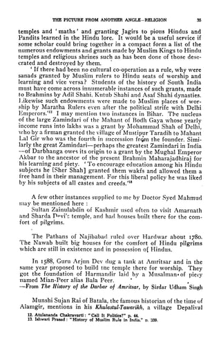 THE PICTURE FROM ANOTHER ANGLE-RELIGION 35
temples and
'
maths
'
and granting Jagirs to pious Hindus and
Pandits learned in the Hindu lore. It would be a useful service if
some scholar could bring together in a compact form a list of the
numerous endowments and grants made by Muslim Kings to Hindu
temples and religious shrines such as has been done of those dese-
crated and destroyed by them.
*
If there had been no cultural co-operation as a rule, why were
sanads granted by Muslim rulers to Hindu seats of worship and
learning and vice versa? Students of the history of South India
must have come across innumerable instances of such grants, made
to Brahmins by Adil Shahi, Kutub Shahi and Asaf Shahi dynasties.
Likewise such endowments were made to Muslim places of wor-
ship by Maratha Rulers even after the political strife with Delhi
Emperors.'
12
I may mention two instances in Bihar. The nucleus
of the large Zamindari of the Mahant of Bodh Gaya whose yearly
income runs into lakhs was a grant by Mohammad Shah of Delhi,
who by a firman granted the village of Mustipur Taradih to Mahant
Lai Gir who was the fourth in succession from the founder. Simi-
larly the great Zamindari perhaps the greatest Zamindari in India
of Darbhanga owes its origin to a grant by the Mughal Emperor
Akbar to the ancestor of the present Brahmin Maharajadhiraj for
his learning and piety.
'
To encourage education among his Hindu
subjects he [Sher Shah] granted them wakfs and allowed them a
free hand in their management. For this liberal policy he was liked
by his subjects of all castes and creeds/18
A few other instances supplied to me by Doctor Syed Mahmud
may be mentioned here :
Sultan Zainulabdin of Kashmir used often to visit Amarnath
and Sharda D^vi'c temple, and had houses built there for the com-
fort of pilgrims.
The Pathans of Najibabacl ruled over Harclwar about 1780.
The Nawab built big houses for the comfort of Hindu pilgrims
which are still in existence and in possession of Hindus.
In 1588, Guru Arjun Dev dug a tank at Amritsar and in the
same year proposed to build tne temple there for worship. They
got the foundation of Harmandir laid by a Musalmanof piety
named Mian-Peer alias Bala Peer.
From The History of tlie Darbar of Amritsar, by Sirdar Udham Singh
Munshi Sujan Rai of Batala, the famous historian of the time of
Alamgir, mentions in his KhulastulTawarikh, a village Depalival
12. Atulananda Chakravarti :
"
Call It Politics?" p. 44.
13. Ishwari Prasad :
"History of Muslim Rule in India/' D. 339.
 