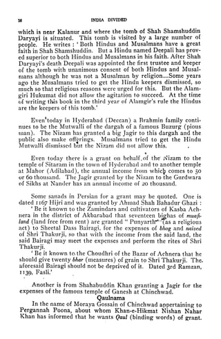 $6 INDIA DIVIDED
which is near Kalanur and where the tomb of Shah Shamshuddin
Uaryayi is situated. This tomb is visited by a large number of
people. He writes :
'
Both Hindus and Musalmans have a great
faith in Shah Shamshuddin. But a Hindu named Deepali has prov-
ed superior to both Hindus and Musalmans in his faith. After Shah
Daryayi's death Deepali was appointed the first trustee and keeper
of the tomb with unanimous consent of both Hindus and Musal-
mans although he was not a Musalman by religion.... Some years
ago the Musalmans tried to get the Hindu keepers dismissed, so
much so that religious reasons were urged for this. But the Alam-
giri Hukumat did not allow the agitation to succeed. At the time
of writing this book in the third year of Alamgir's rule the Hindus
are the keepers of this tomb.
5
Everi^oday in Hyderabad (Deccan) a Brahmin family conti-
nues to be the Mutwalli of the dargah of a famous Buzurg (pious
man). The Nizam has granted a big Jagir to this dargah and the
public also make offerings. Musalmans tried to get the Hindu
Mutwalli dismissed but the Nizam did not allow this.
*
Even today there is a grant on behalf, of the' Nizam to the
temple of Sitaram in the town of Hyderabad and to another temple
at Mahor (Adilabad), the annual income from whici comes to 50
or 60 thousand. The Jagir granted by the Nizam to the Gurdwara
of Sikhs at Nander has an annual income of 20 thousand.
Some sanacls in Persian for a grant may be quoted. One is
dated 1167 Hijri and was granted by Ahmad Shah Bahadur Ghazi :
'
Be it known to the Zamindars and cultivators of Kasba Ach-
nera in the district of Akbarabad that seventeen bighas of muafi-
land (land free from rent) are granted
"
Punyartlr^as a religious
act) to Sheetal Dass Bairagi, for the expenses of bJwg and naived
of Shri Thakurji, so that with the income from the said land, the
said Bairagi may meet the expenses and perform the rites of Shri
Thakurji.
'
Be it known to the Choudhri of the Bazar of Achnera thai he
should give twenty bhar (measures) of grain to Shri Thakurji. The-
aforesaid Bairagi should not be deprived of it. Dated 3rd Ramzan,
1139, Fasli/
c t
Another is from Shahabuddin Khan granting a Jagir for the
expenses of the famous temple of Ganesh at Chinchwad.
Qaulnama
In the name of Moraya Gossain of Chinchwad appertaining to
Pergannah Poona, about whom Khan-e-Hikmat Nishan Nahar
Khan has informed that he wants Qaul (binding words) of grant.
 