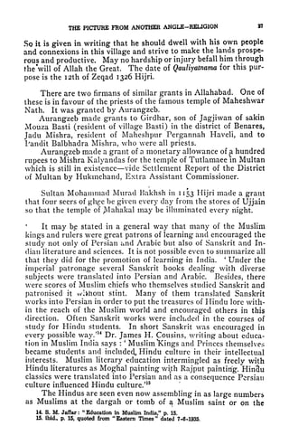 THE PICTURE FROM ANOTHER ANGLE-RELIGION 37
So it is given in writing that he should dwell with his own people
and connexions in this village and strive to make the lands prospe-
rous and productive. May no hardship or injury befall him through
the'will of Allah the Great. The date of Qauliyatnama for this pur-
pose is the I2th of Zeqad 1326 Hijri.
There are two firmans of similar grants in Allahabad. One of
these is in favour of the priests of the famous temple of Maheshwar
Nath. It was granted by Aurangzeb.
Aurangzeb made grants to Girdhar, son of Jagjiwan of sakin
Mouza Basti (resident of village Basti) in the district of Benares,
Jadu Mishra, resident of Maheshpur Pergannah Haveli, and to
Pandit Balbhadra Mishra, who were all priests.
Aurangzeb made a grant of a monetary allowance of a hundred
rupees to Mishra Kalyandas for the temple of Tutlamaee in Multan
which is still in existence vide Settlement Report of the District
of Multan by Hukmchand, Extra Assistant Commissioner.
Sultan Mohammad Murad Bakhsh in 1153 Hijri made a grant
that four seers of ghge be given every day from the stores of Ujjain
so that the temple of jVIahakal may be illuminated every night.
It may bp stated in a general way that many of the Muslim
kings and rulers were great patrons of learning and encouraged the
study not only of Persian and Arabic but also of Sanskrit and In-
dian literature and sciences. It is not possible even to summarize all
that they did for the promotion of learning in India.
'
Under the
imperial patronage several Sanskrit books dealing with diverse
subjects were translated into Persian and Arabic. Besides, there
were scores of Muslim chiefs who themselves studied Sanskrit and
patronised it wiihout stint. Many of them translated Sanskrit
works into Persian in order to put the treasures of Hindu lore with-
in the reach of the Muslim world and encouraged others in this
direction. Often Sanskrit works were included in the courses of
study for Hindu students. In short Sanskrit was encouraged in
every possible way/
14
Dr. James H. Cousins, writing about educa-
tion in Muslim India says :
'
Muslim "Kings and Princes themselves
became students and included^ Hindu culture in their intellectual
interests. Muslim literary education intermingled as freely with
Hindu literatures as Moghal painting with Rajput painting. *Hin3u
classics were translated into Persian and as a consequence Persian
culture influenced Hindu culture/
15
The Hindus are seen even now assembling in as large numbers
as Muslims at the dargah or tomb of a Muslim saint or on the
14. S. M. Jaffar :
"
Education in Muslim India," p. 15.
15. ibid, p. 15, quoted from "
Eastern Times "
dated 7-6-1935.
 