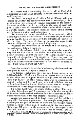 THE PICTURE FROM ANOTHER ANGLE-RELIGION 39
It is worth while reproducing the secret will of Zahiruddin
Mohammed Badshah Ghazi (Babar) to Prince Nasiruddin Muham-
mad Humayun :
'
Oh Son ! the Kingdom of India is full of different religions.
Praised be God that He bestowed upon thee its sovereignty. It is
incumbent on thee to wipe all religious prejudices off the tablet of
thy heart, administer justice according to the ways of every reli-
gion. Avoid especially the sacrifice of the cow by which thou canst
capture the hearts of the people of India and subjects of this country
may be bound up with royal obligations.
*
Do not ruin the temples and shrines of any community which
is obeying the laws of Government. Administer justice in such a
manner that the King* be pleased with the subjects and the subjects
with the King. The cause of Islam can be promoted more by the
sword of obligation than by the sword of tyranny.
'
Overlook the dissensions of the Shiyas and the Sunnis, else
the weakness of Islam is manifest.
*
And let the subjects of different beliefs* harmonise in confor-
mity with the four elements (of which the human body is harmo-
niou*sly composed) o that the body of the Kingdom may be free
from different dissensions. The memoirs of Timur, the master of
conjunctions, (the fortunate,) should always be before thine eyes so
that thou mayest become experienced in the affairs of administra-
tion. First J&maicliulawal 935 A.H/17
Some instances of tolerance by Muslims may also be mentioned
here, given to me by Dr Syed Mahmud :
The famous Portuguese historian Fari Souza writes in his
Dakkhan-Ki-Halat:
'
Hindus and Musalmans served one another and
Muslim kings used to appoint Hindus to high posts and confer on
them high ramtG.
1 '
In other words, there was no discrimination
against Hindus, and they used to perform their religious rites and
cereYnonies without hindrance. The Musalmans used to show great
consideration for the religious feelings of the Hindus.
Sir Alfred Lyall writes in Asiatic Studies, p. 289 :
'
But so far
were they [Muslim rulers] from converting India, that among the
JVlohammadans themselves, their own faith never acquired an entire
exclusive monopoly of the higfy officers of administration/
Aurangzeb recommended to Shah Jahan and his ministers
many able Hindus for appointment. For example, when there w*as
a vacancy in the post of Diwani of Ellichpur, he strongly recom-
mended a Rajput officer named Ramkaran but for some reasons
Shah Jahan did not accept the recommendation. Aurangzeb wrote
a second time that a better man could not be found. (Ruqaat-
17. Translation of the will of Babar, a copy of which used to be in possession of the late Dr
Balkrishna, Principal, Rajarcm College, Kolhapur; published in "The Searchlight," dated
30-5-1926.
 