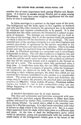 THE PICTURE FROM ANOTHER ANGLE-SOCIAL LIFE 41
another rite of some importance both among Hindus and Musal-
mans. It is known as mundan among Hindus and as aqiqa among
Musalmans. It may have some religious significance but the simi-
larity of rites is remarkable.
In Islam marriage is a contract in the legal sense of the term.
The bridegroom and the bride agree to live together as husband
and wife and like other contracts the agreement has to be attested
by witnesses and requires consideration to be passed. It is also
dissoluble but like other contracts the dissolution is subject to. pay-
ment of damages. The damages are ascertained and are fixed at
the time of the marriage, that is, of the contract itself,.the payment
of which is deferred till the dissolution of the marriage. The more
essential part of the marriage ceremony is a very short business and
consists practically of agreement by the parties concerhed in the
presence of witnesses and takes but a few minutes. This is the nikah
proper and may be separated from the festivities which are known
as shadi. In Hinduism marriage is a sacrament and is accordingly
indissoluble in theory. The vow that is taken is a religions vow and
is witnessed not only by human beings but also by the sun and the
moon, fire and the earth, water and stone the symbols of existence
that last till the separate human soul is merged in the Eternal at
the end of a cycle. The ceremony when duly performed takes a
long time. It would thus seem that the two differ fundamentally
from each other. But as a>matter of practice, while the fundamen-
tal ceremonies are observed by both the Hindus and Muslims
according to their religious precepts, the other rites which are not
essential have Become assimilated to one another to a considerable
extent. The pomp and procession, the feasts and festivities, the
songs sung by women, the presents, the practical jokes and playful
practices are^rikalike. Islam forbids all pomp ; Hinduism neither
enjoins nor forbids it ; but in both communities today one sees
things happening- on the occasion of marriage which are hardly
distinguishable.
A detailed description may be of some interest.
. The rites and ceremonies and festivities connected with mar-
riage which are prevalent among Musalmans in Bihar have been
greatly influenced by similar rites, ceremonies and festivities com-
mon among Hindus. As stated above, nikah is the essential cefe-
mony for a Muslim marriage. It is often'made coincident with what
is known as shadi which is the festivity part of it. But it is some-
times separated from the shadi, which takes place at a different time
and place. At the time of shadi the bridegroom's party wh'ich
varies in splendour, pomp and paraphernalia with the wealth and
social status of the bridegroom's family goes to the house of the
 