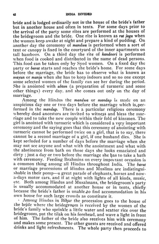 42 INDIA DIVIDED
bride and is lodged ordinarily not in: the house of the bride's father
but in another house and often in tents. For some days prior to
the arrival of the party some rites are performed at the houses of
the bridegroom and the bride. One rite is known as rat faga when
the women keep awake at night and prepare a kind of pudding. On
another day the ceremony of mandwa is performed when a sort of
tent or canopy is fixed in the courtyard of the inner apartments on
tall bamboos. On a third day the rite of kandoori is performed
when food is cooked and distributed in the name of dead persons.
This. food can be taken only by Syed women. On a fixed day the
party or barat starts and reaches the bride's home. For some days
before the rq,arriage, the bride has to observe what is known as
mayun or manja when she has to keep indoors and so no one except
some selected women of the family can see her during the period.
She is an6inted with ubtan (a preparation of turmeric and some
other things) every day, and she comes out only on the day of
marriage.
Among the Hindus the mandwa or mandap is made on an
auspicious day one or two days before the marriage which is rper-
formecl in the mandap. There is a particular religious ceremony
whereby dead ancestors arc invited to witness and bless the mar-
riage and to take the new couple within their fold of kinsmen. The
girl is anointed with turmeric which is considered a vqry important
ceremony and the saying goes that this ceremony of anointing with
turmeric cannot be performed twice on a girl, that is to say, there
cannot be a second marriage of a girl, if one husband dies. She is
kept secluded for a number of days before the marriage when she
may not see anyone and what with the anointment and what with
the abstinence from bath on those days she looks emaciated and
dirty ; just a day or two before the marriage she Ijas to take a bath
with ceremony. Feeding Brahmins on every important occasion is
a common thing among all Hindus throughout India. The barat
or marriage processions of Hindus ancl Muslims are indistingui-
shable in their pomp u great parade of elephants, horses and now-
a-clays motor cars, and if at night with lights of all kinds, music,
etc. Both among Hindus ancl Musalmans, the bridegroom's party
is usually accommodated at another house or in tents, chiefly
because the bride's father is unable cto find accommodation in his
own house for such large crowds as constitute it.
^
Among Hindus in Bihar the procession goes to the house of
the brjcle where the bridegroom is received by the women of the
bride's family who sprinkle a little water and scatter rice over the
bridegroom, put the tilak on his forehead, and wave a light in front
of him. The father of the bride also receives him with ceremony
and makes some present. The other guests are received and offered
drinks ancl light refreshments. The whole party then proceeds to
 