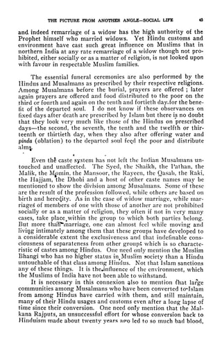 THE PICTURE FROM ANOTHER ANGLE-SOCIAL LIFE 45
and indeed remarriage of a widow has the high authority of the
Prophet himself who married widows. Yet Hindu customs and
environment have cast such great influence on Muslims that in
northern India at any rate remarriage of a widow though not pro-
hibited, either socially or as a matter of religion, is not looked upon
with favour in respectable Muslim families.
The essential funeral ceremonies are also performed by the
Hindus and Musalmans as prescribed by their respective religions.
Among Musalmans before the burial, prayers are offered ; later
again prayers are offered and food distributed to the poor on the
third or fourth and again on the tenth and fortieth day.for the bene-
fit of the departed soul. I do not know if these observances on
fixed clays after death are prescribed by Islam but there is no doubt
that they look very much like those of the Hindus on prescribed
days the second, the seventh, the tenth and the twelfth or thir-
teenth or thirtieth day, when they also after offering water and
pinda (oblation) to the departed soul fce/1 the poor and distribute
,
Even th caste system has not left the Indian Musalmans un-
touched and unaffected. The Syed, the Shaikh, the Pathan, the
Malik, the
M^min, the Mansoor, the Rayeen, the Qasab, the Raki,
the Hajjam, the Dhobi and a host of other caste names may be
mentioned to show the division among Musalmans. Some of these
are the result of the profession followed, while others are based on
birth and hereby. As in the case of widow marriage, while mar-
riages of members of one with those of another are not prohibited
socially or as a matter of religion, they often if not in very many
cases, take place^within the group to which both parties belong.
But more thalT^marriage, one can almost feel while moving and
living intimately among them that these groups have developed to
a considerable extent the exclusiveness and that indefinable cons-
ciousness of separateness from other groups which is so characte-
ristic of castes among Hindus. One need only mention the Muslim
Bhangi who has no higher status in^ Muslim society than a Hindu
untouchable of that class among Hindus. Not that Islam sanctions
any of these things. It is thejinfluence of the environment, which
the Muslims of India have not been able to withstand.
It is necessary in this connexion also to mention fhat large
communities among Musalmans who have been converted to*Islam
from among Hindus have carried with them, and still maintain,
many of their Hindu usages and customs even after a long lapse of
time since their conversion. One need only mention that the Mai-
kana Rajputs, an unsuccessful effort for whose conversion back to
Hinduism made about twenty years ae-o led to so much bad blood,
 