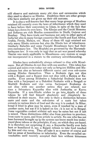 46 INDIA DIVIDED
still observe and maintain many old rites and ceremonies which
they used to observe as Hindus. Doubtless there are other groups
who have similarly not given up their old customs.
It is also a well-known fact that many large groups of Muslims
retained till recently even the laws of inheritance which they used
to have before their conversion to Islam, in spite of the fact that
Jslam lays clown its own laws. The Khojas and the Cutchi Memons
and Boharas are rich Muslim communities in Sindh, Gujerat and
Bombay. They have trade and business not only in other parts of
India but also in many foreign countries like South and East Africa,
Arabia, Persia, Malaya, etc. Many of them till 1937 retained not
only many Hindu customs but also the Hindu law of inheritance.
Similarly Baluchis and some Punjabi Musalmans have had their
own customary law. The Moplahs are governed by the Marumak-
kathayam law. It was only in 1937 that an act was passed wr
hereby
Shariat was made applicable to Musalmans any custom or usage
not incorporated in a statute to the contrary notwithstanding.
Hindus have undoubtedly always refused to dine with Mjisal-
inans. But all Hindus do not dine with one another. This taboo has
existed and exists even today not only as between Hindus and Mu-
salmans but also as between different castes and even sub-castes
among Hindus themselves. Thus a Brahmin does not dine
with a Rajput, and a Rajput does not dine with a Baniya or Ka-
yastha. Even among Brahmins a Sakadwipi Brahmin does not
dine with a Sarjoopari or a Dakshini Brahmin with a Bengali or
Maithili Brahmin and vice versa. Sarjoopari Brahmins do
not dine with one another unless they are related,* nor
does a Srivastava Kayastha dine with Ambastha or Kama
Kayastha. If a non-Hindu wishes to go into^ details of these
taboos he will find himself absolutely and completely be-
wildered in their mazes. Not only is there a distinction between
caste and caste and the sub-castes of a caste but taboo
extends to various kinds of food and the way it is cooked. In Bihar,
bread if fried in ghee may be eaten, even if touched by a man of
another caste, but not if it is baked on fire ; it is not so in Bengal.
Some vegetables cooked without salt may be eaten but not if salt
is mixed. These distinctions differ also from province to province,
from caste to caste, and from article to article. No one who has not
been bornand brought up in the system can know much less under-
stand these taboos or the principles, if any, on which they are based.
It is therefore not surprising if, say, a Kayastha hardly ever feels
hurt^or
humiliated if, say, a Rajput refuses to take food touched
by him and vice versa. They all take it as a matter of course and
feel no sense of humiliation or inferiority. Even the so-called un-
touchables until recently accepted their fate without bitterness
 