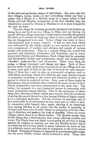 48 -
INDIA DIVIDED
of the real and particular names of individuals. Not only men but
also villages, towns, tanks in fact everything which can bear a
name has a Hindu or a Muslim name or a name which is half
Hindu and half Muslim, irrespective of the fact whether they are
inhabited or owned by Hindus or Muslims or as is more frequently
the case, by both.
The old village life is being gradually disrupted and broken up.
Being born and bred up in a village in Bihar and not having cut
myself off from village moorings I make bold to describe the general
life there as it existed not long ago when I was a youth and which
has not disappeared even now. Every village was more or less a
self-contained unit in many respects. It had its own land which
was cultivated by the village people, its own pasture land and its
own complement of workers and artisans and people of various
grades and professions. Thus in a typical village one would find
peasants and labourers, Zamindars and Brahmins, and in many
places both Hindus and Musalmans. Each village had its carpenter
and blacksmith, barb'er a^d washerman, potter and bangle-seller
(churihar), grain-parcher and oil-presser. There were alscv the
mehtar or bhangi (sweeper) and chamar and dwne. Each of these
had his utility in the social and economic life pf the viflage and was
in most cases paid in kind at the time of harvest by each peasant.
Most of them had a part to play on ceremonial occasions such as
child-birth, marriage, death, for which he got some special reward
or perquisite according to the status arid financial position of the
person to whom he rendered service. Now, some of these might be
Musalmans, but nevertheless they rendered the same service as their
Hindu compatriots and were remunerated in the same way. The
barber, for example, is a very important person in connexion with
many ceremonies among Hindus. Thus in the ceremony of chura-
karan (first shaving of head) which goes mostly whn the ceremony
of giving the sacred thread to a boy among Hindus of higher castes,
he is a principal performer. On the occasion of marriage and in
fact practically in all ceremonies he has some part or other to play.
In connexion with funeral rites, again, shaving is an important
item among Hindus of all cac
stes and the barber is naturally in
demand and does a lot of other things in connexion with the offer-
ing of oblations and pinda at the time of shraddha. There are many
villages where there is no Hindu barber. The Muslim barber does
all the things that a Hindu .barber does except offering eatables and
water. The Hindu does not object to accepting his services as being
against his religion or custom, nor does the Muslim barber object
to rendering his services which in many instances are more or less
of a religious nature and thus may be repugnant to the strict tenets
of Islam. Wearing of bangles is regarded as an indispensable requi-
site for every Hindu woman whose husband is alive. Those who
 