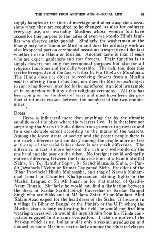 THE PICTURE FROM ANOTHER ANGLE-SOCIAL LIFE 49
supply bangles at the time of marriage and other auspicious occa-
sions when they are required to be changed, as also for ordinary
everyday use, are invariably Muslims whose women folk have
access for this purpose to the ladies of even well-to-do Hindu fami-
lies who observe strict purdah. Similarly the washerman or the
bhangi may be a Hindu or Muslim and does his ordinary work as
also his special part on ceremonial occasions irrespective of the fact
whether he is a Hindu or Muslim. Another caste is that of mails
ho are expert gardeners and rear flowers. Their function is to
supply flowers not only for ceremonial purposes but also for all
religious functions and for daily worship. The mail, too, does this
service irrespective of the fact whether he is a Hindu or Musalman.
The Hindu does not object to receiving flowers from a Muslim
mail for offering them to his God, nor does the MusHui mail object
to supplying flowers intended for being offered to an idol in'a temple
or in connexion with any other religious ceremony. All this has
been going on for hundreds of years and must have been the pro-
duct of intimate contact between the members of the two commu-
nities.
*
Dress
Dress is influenced more than anything else by the climatic
conditions of the place where the wearers live. It is therefore not
surprising that*dress in India differs from province to province and
to a considerable extent according to the means of the wearers.
Among the lower strata of society and the poorer people there is
not much difference and similarly among the people more or less
at the top of the* social ladder there is not much difference. The
difference in fact is more between the rich and well-to-do on the
one hand and the poor on the other. No foreigner could ordinarily
notice a different, between the Indian costume of a Pandit Motilal
Nehru, Sir Tej Bahadur Sapru, Dr Sachchidananda Sinha, or Pan-
dit JaVaharlal Nehru or Kumar Ganganad Sinha, President of the
Bihar Provincial Hindu Mahasabha, and that of Nawab Muham-
mad Ismail or Chaudhri Khaliquzzaman, shining lights in the
Muslim League, or Sir AH Imam, or for that matter, of Qaed-e-
Azam Jinnah. Similarly he would not find a distinction between
the dress of Sardar Sardttl Singh Caveeshar or Sardar Mangal
Singh who are Sikhs and of M&ulana Zafar AH or Maulana Abul
Kalam Azad expect for the head dress of the Sikhs. If he,went t#
a village in Bihar or Bengal or the Punjab or the U.P. where the
Muslim kisan is busy cultivating his field, he would not find* him
wearing a dress which would distinguish him from his Hindu com-
v
patriot engaged in the same occupation. I take no notice of the
Fez-cap which is not Indian and is only a recent introduction and
donned bv some Muslims, particularly among- the educated classes
 