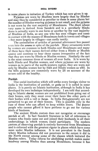 50 INDIA DIVIDED
in some places in imitation of Turkey which has now given it up.
Pyjamas are worn by Muslims more largely than by Hindus
and may thus be considered as peculiar to them in some places but
the number of Hindus wearing pyjamas is not small, and the pyjama
is not worn by the vast majority of Musalmans. The dhoti whose
very name is derived from Sanskrit and is a peculiarly Hindu
dress is actually worn in one form or another by the vast majority
of Muslims of India, as any one who has seen villages and come
in contact with the masses of Musalmans both in towns and villages
but more largely in villages can easily testify.
The assimilation of articles of personal adornment has passed
even into the zenana in spite of the purdah. Many ornaments worn
by women are common to both Hindus and Musalmans and many
of them have their names derived either from a Hindu or Muslim
source and continue to bear those names irrespective of the fact
that they are worn by Hindu or Muslim women. Similarly the sari
is the most common dress of women all over India. It 'is worn by
both Hindu and Muslim women, and where pyjamas are worn by
women as in parts of the north-western region, they are worn not
only by Muslim women but by Sikh and Hindu women as Wfell. In
the hills pyjamas are commonly worn by all on -account of the
severe cold of the locality.
Purdah
One social institution which will sitike every foreign visitor to
India is the institution of purdah, or gosha as it is called in some
places. It is purely an Islamic institution, although in India it has
developed its own technique independently. I am told that accord-
ing to Islamic shariat, women are not prohibited from going out of
their homes, only they must cover their faces like other parts of
their bodies with a veil or burqa. In India they^g^enerally are not
permitted to go out of their houses. This is possible only in the
case of those who can afford to keep within doors. The poorer
people who cannot Afford it have perforce to go out for various
kinds of business.
The ancient Hindu custom does not recognize or encourage
purdah at all. In "fact Sanskrit literature is full of references to
women who freely came out and joined their husbands in all their
undertakings in which women could participate. The modern
Custom pf observing purdah is entirely borrowed from Musalmans
and is enforced with the greatest rigour in places which have come
most under Muslim influence. It is not prevalent in the South
where Muslim influence did not penetrate to the extent it did in
the North except among some of the classes which imitated the
Muslim rulers. Today reform for abolishing purdah makes easier
headway among Hindus than among Musalmans, because it has
 
