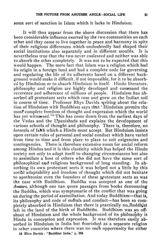 THE PICTURE FROM ANOTHER ANGLE-SOCIAL LIFE 51
some sort of sanction in Islam which it lacks in Hinduism.
It will thus appear from the above discussion that there has
been considerable influence exerted by the two communities on each
other and they came to live together in peace and harmony in spite
of their religious differences which undoubtedly had shaped their
social institutions also separately and in different moulds. It is
nevertheless true that the two never coalesced and neither was able
to absorb the other completely. It was not to be expected that this
would happen. The mere fact that Islam was a religion which had
its origin in a foreign land and had a complete code for governing
and regulating the life of its adherents based on a different back-
ground would make it difficult, if not impossible, for it to be absorb-
ed by Hinduism or to absorb Hinduism in itself. Hindu literature,
philosophy and religion are highly developed and command the
reverence and adherence of millions of people. Hinduism has ab-
sorbed all protestant sects which rose and grew on the Indian soil
in course of time. Professor Rhys Davids venting about the rela-
tion of Hinduism with Buddhism says that
'
Hinduism permits the
mosf complete freedom of thought and expression which the world
has yet witnessed.'
187
This has come down from the earliest days of
the Vedas and the Upanishads and explains the development of
various schools of thought and philosophy. There is, therefore, no
formula of fakh which a Hindu must accept. But Hinduism insists
upon certain rules of personal and social conduct which have varied
from time to time and from place to place to suit exigencies and
contingencies. There is therefore extensive room for social reform
among Hindus &nd it is this elasticity which has helped the Hindu
society not only to adapt itself to changing circumstances but also
to assimilate a host of others who did not have the same sort of
philosophical a-^ct religious background of long standing. In ab-
sorbing its own protestant sects it was helped not a little by this
socikl adaptability and freedom of thought which did not hesitate
to apotheosize even the founders of these pyotestant sects as was
the case with Buddhism. Buddha was accepted as one of the
Avatars, although one can quote passages from books denouncing
the Buddha, which vas symptomatic of the conflict that was going
on during the period of assimiliation. And today Buddhism that is,
its philosophy and code of moVals and conduct has been so com-
pletely absorbed in Hinduism that there is practically no.Buddlyst
left in the land of the birth of Buddhis^n. Buddhism was an off-
shoot of Hinduism and the whole background of its philosophy is
Hindu in conception and expression. It was therefore easily ab-
sorbed in Hinduism in India but flourished as a separate religion
in other countries where there was no sucn opportunity for either
18. Rhvs Davids: "Buddhist India," p. 258.
 
