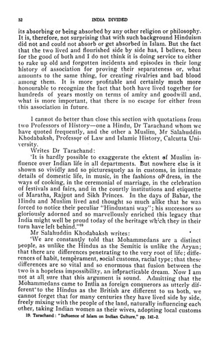 52 INDIA DIVIDED
its absorbing or being absorbed by any other religion or philosophy.
It is, therefore, not surprising that with such background Hinduism
did not and could not absorb or get absorbed in Islam. But the fact
that the two lived and flourished side by side has, I believe, been
for the good of both and I do not think it is doing service to either
to rake up old and forgotten incidents and episodes in their long
history of association for proving their separateness or, what
amounts to the same thing, for creating rivalries and bad blood
among them. It is more profitable and certainly much more
honourable to recognize the fact that both have lived together for
hundreds of years mostly on terms of amity and goodwill and,
what is more important, that there is no escape for either from
this association in future.
1 cannot do better than close this section with quotations from
two Professors of History one a Hindu, Dr Tarachand whom we
have quoted frequently, and the other a Muslim, Mr Salahuddin
Khodabaksh, Profess9r of Law and Islamic History, Calcutta Uni-
versity.
Writes Dr Tarachand:
'It is hardly possible to exaggerate the extent c*f Muslim in-
fluence over Indian life in all departments. But nowhere else is it
shown so vividly and so picturesquely as in customs, in intimate
details of domestic life, in music, in the fashions oi* dress, in the
ways of cooking, in the ceremonial of marriage, in the celebration
of festivals and fairs, and in the courtly institutions and etiquette
of Maratha, Rajput and Sikh Princes. In the days of Babar, the
Hindu and Muslim lived and thought so much alike that he was
forced to notice their peculiar "Hindustani way"; his successors so
gloriously adorned and so marvellously enriched this legacy that
India might well be proud today of the heritage Wlr'ch they in their
turn have left behind."
10
Mr Salahuddin Khodabaksh writes:
'We are constancy told that Mohammedans are a distinct
people, as unlike the Hindus as the Semitic is unlike the Aryan;
that there are differences penetrating to the very root of life; diffe-
rences of habit, temperament, social customs, racial type ;
that these
differences are so vital and so enormous that fusion between the
two is a hopeless impossibility, an impracticable dream. Now I am
not at all sure that this argument is sound. Admitting that the
Mohammedans came to India as foreign conquerors as utterly dif-
ferent to the Hindus as the British are different to us both, we
cannot forget that for many centuries they have lived side by side,
freely mixing with the people of the land, naturally influencing each
other, taking Indian women as their wives, adopting local customs
19, Tarachand ;
"
Influence of Islam on Indian Culture," pp. 141-2.
 