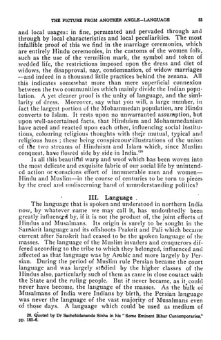 THE PICTURE FROM ANOTHER ANGLE-LANGUAGE 53
and local usages: in fine, permeated and pervaded through and
through by local characteristics and local peculiarities. The most
infallible proof of this we find in the marriage ceremonies, which
are entirely Hindu ceremonies, in the customs of the women folk,
such as the use of the vermilion mark, the symbol and token of
wedded life, the restrictions imposed upon the dress and diet of
widows, the disapproval, nay, condemnation, of widow marriages
and indeed in a thousand little practices behind the zenana. All
this indicates somewhat more than mere superficial connexion
between the two communities which mainly divide the Indian popu-
lation. A yet clearer proof is the unity of language, and the simi-
larity of dress. Moreover, say what you will, a large number, in
fact the largest portion of the Mohammeda'n population, are Hindu
converts to Islam. It rests upon no unwarranted assumption, but
upon well-ascertained facts, that Hinduism and Mohammedanism
have acted and reacted upon each other, influencing social institu-
tions, colouring religious thoughts with their mutual, typical and
religious hues ;
these being conspicuous* illustrations of the union
of tJie two streams of Hinduism and Islam which, since Muslim
conquest, have flowed side by side in India/
20
Is all this beautiftil warp and woof which has been woven into
the most delicate and exquisite fabric of our social life by unintend-
ed action or ^conscious effort of innumerable men and women
Hindu and Muslim in the course of centuries to be torn to pieces
by the cruel and undiscerning hand of ununderstanding politics?
III. Language ,
The language that is spoken and understood in northern India
now, by whatever name we may call it, has undoubtedly been
greatly influenced by, if it is not the product of, the joint efforts of
Hindus and Musalmans. Its origin is surely to be sought in the
Sanskrit language and its offshoots Prakrit and Pali which became
current after Sanskrit had ceased to be the spoken language of the
masses. The language of the Muslim invaders and conquerors dif-
fered according to the tribe to which they belonged, influenced and
affected as that language was by Arabic and more largely by Per-
sian. During the period of Muslim rule Persian became the court
language and was largely stfldied by the higher classes of the
Hindus also, particularly such of them as came in close coutact with
the State and the ruling people. But it never became, as it
%
could
never have become, the language of the masses. As the bulk of
Musalmans of India were Indians by birth, the Persian language
was never the language of the vast majority of Musalmans even
of those days. A language which could be used as medium of
20. Quoted by Dr Sachchidananda Sinha in his
"
Some Eminent Bihar Contemporaries."
pp. 185-6.
 