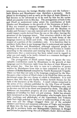 54 INDIA DIVIDED
intercourse between the foreign Muslim rulers and the Indians
both Hindus and Musalmans was therefore a necessity. Both
joined in developing it and as early as the days of Amir Khusro, it
had become so far advanced as to be used by him for his verses
which are popular even to this day. The protagonists of both Urdu
and Hindi as understood today admit the contribution of both
Hindus and Musalmans to the growth of the literatures of both
if they are treated as separate languages. As Hindus looked to
Sanskrit literature for religious inspiration and the Muslims to
Arabic and Persian it was only natural and to be expected that they
would import words derived from the one or the other, leaving the
structure of the language intact. That structure which is the real
framework of a language is still common to both forms of the
language known as Hindi and Urdu. The difference mainly is in
respect of a portion of the vocabulary only. It is therefore that in
northern India there is one language that is understood and spoken
by both Hindus and. Musalmans, although educated people in
writing it use more or less words of Sanskrit and Persian or Arabic
according to the education and training they have received. It is
unfortunate that a controversy has been raised eveif in regard to
what can and ought to be justly claimed as a common heritage of
both Hindus and Musalmans.
The protagonists of Hindi cannot forget or ignore the very
valuable contribution made by Musalmans to the growth of that
language and its literature right from the days of Amir Khusro to
the present day. One has only to turn to a selection of poems
written by Musalmans from time to time contained in one of the
volumes of Kabita Kaumudi compiled by Pandit Ramnaresh Tripathi.
There we find that not only is the language employed by the Mus-
lim poets what writers of Hindi claim to be Hindi
w
btit there are also
devotional songs the very theme of which is Hinduistic. It is well
known that Sita Ram and Radha Krishna furnish themes for the
bulk of the literature q,f the Hindus. A small volume comprised in
the series of five volumes published by the Gita Press of Gorakh-
pore contains devotional hymns composed by Musalmans only, and
no devotee can fail to be elated and inspired' by them. The dohas of
Rahiman are household property all over northern India like the
sawaiyyas of Giriclhar for their wit aiid wisdom. Kabir has already
bepn mettioned as the devotee philosopher who brought down the
lofty teachings and philosophy of the Upanishads and Vedanta
from fheir high pedestal to the level of understanding of the com-
mon man and the village dragged them out of the secluded
cloisters and forest and mountain ashramas of Yogis, and introduc-
ed them into the huts and hamlets of the peasants. What Tulsi-
das did in northern India and Mahaprabhu Chaitanya in Bengal
and Orissa for popularizing the calt of Bhakti, Kabir did in northern
 