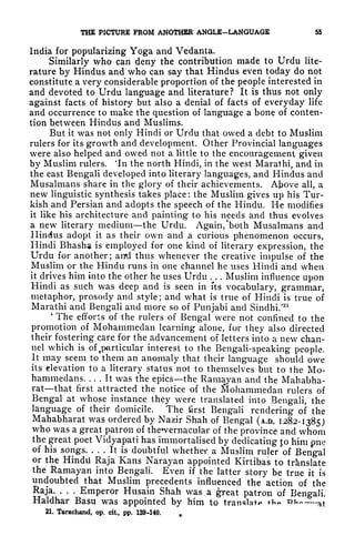 THE PICTURE PROM ANOTHER ANGLE-LANGUAGE 55
India for popularizing Yoga and Vedanta.
Similarly who can deny the contribution made to Urdu lite-
rature by Hindus and who can say that Hindus even today do not
constitute a very considerable proportion of the people interested in
and devoted to Urdu language and literature? It is thus not only
against facts of history but also a denial of facts of everyday life
and occurrence to make the question of language a bone of conten-
tion between Hindus and Muslims.
But it was not only Hindi or Urdu that owed a debt to Muslim
rulers for its growth and development. Other Provincial languages
were also helped and owed not a little to the encouragement given
by Muslim rulers. 'In the north Hindi, in the west Marathi, and in
the east Bengali developed into literary languages, and Hindus and
Musalmans share in the glory of their achievements. Above all, a
new linguistic synthesis takes place : the Muslim gives up his Tur-
kish and Persian and adopts the speech of the Hindu. He modifies
it like his architecture and painting to his needs and thus evolves
a new literary mediumthe Urdu. Again, 'both Musalmans and
Hindus adopt it as their own and a curious phenomenon occurs,
Hindi Bhasha is employed for one kind of literary expression, the
Urdu for another; aird thus whenever the creative impulse of the
Muslim or the Hindu runs in one channel he uses Hindi and when
it drives him into the other he uses Urdu . . . Muslim influence upon
Hindi as such was deep and is seen in fts vocabulary, grammar,
metaphor, prosody and style; and what is true of Hindi is true of
Marathi and Bengali and more so of Punjabi and Sindhi/
21
'
The efforts of the rulers of Bengal were not confined to the
promotion of Mohammedan learning alone, for they also directed
their fostering care for the advancement of letters into a new chan-
nel which is of ^particular interest to the Bengali-speaking people.
It may seem to them an anomaly that their language should owe
its elevation to a literary status not to themselves but to the Mo-
hammedans. ... It was the epics the Ramayan and the Mahabha-
rat that first attracted the notice of the Mohammedan rulers of
Bengal at whose instance they were translated into Bengali, the
language of their domicile. The first Bengali rendering of the
Mahabharat was ordered by Nazir Shah of Bengal (A.D. 1282-1385)
who was a great patron of the*vernacular of the province and whom
the great poet Vidyapati has immortalised by dedicating Jo him pnc
of his songs. ... It is doubtful whether a Muslim ruler of Bengal
or the Hindu Raja Kans Narayan appointed Kirtibas to translate
the Ramayan into Bengali. Even if the latter story be true it is
undoubted that Muslim precedents influenced the action of the
Raja. . . .
Emperor Husain Shah was a great patron of Bengali.
Haldhar Basu was appointed by him to translate +h ni at
21. Tarachand, op. cit, pp. 139-140.
 