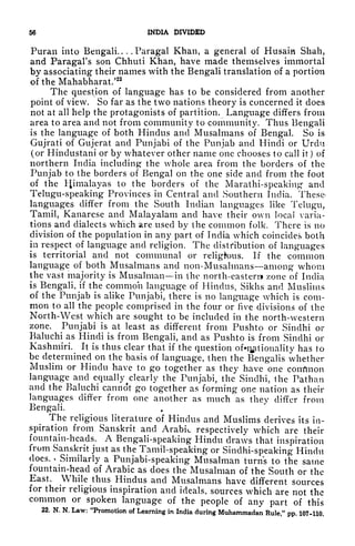 56 INDIA DIVIDED
Puran into Bengali. ... Paragal Khan, a general of Husain Shah,
and Paragal's son Chhuti Khan, have made themselves immortal
by associating their names with the Bengali translation of a portion
of the Mahabharat.'22
The question of language has to be considered from another
point of view. So far as the two nations theory is concerned it does
not at all help the protagonists of partition. Language differs from
area to area and not from community to community. Thus Bengali
is the language of both Hindus and Musalmans of Bengal. So is
Gujrati of Gujerat and Punjabi of the Punjab and Hindi or Urdu
(or Hindustani or by whatever other name one chooses to call it) of
northern India including the whole area from the borders of the
Punjab to the borders of Bengal on the one side and from the foot
of the Himalayas to the borders of the Marathi-speaking and
Telugu-speaking Provinces in Central and Southern India. These-
languages differ from the South Indian languages like Telugu,
Tamil, Kanarese and Malayalam and have their own local varia-
tions and dialects which are used by the common folk. There is no
division of the population in any part of India which coincided both
in respect of language and religion. The distribution of languages
is territorial and not communal or religious. If the common
language of both Musalmans and non-Musahnans among whom
the vast majority is Musalman in the north-eastern* /-one of India
is Bengali, if the common language of Hindus, Sikhs and Muslims
of the Punjab is alike Punjabi, there is no language which is com-
mon to all the people comprised in the four or five divisions of the
North-West which are sought to be included in the north-western
zone. Punjabi is at least as different from Pushto or Sindhi or
Baluchi as Hindi is from Bengali, and as Pushto is from Sindhi or
Kashmiri. It is thus clear that if the question ofi]#tionality has to
be determined on the basis of language, then the Bengalis whether
Muslim or Hindu have to go together as they have one corrflnon
language and equally ^clearly
the Punjabi, the Sindhi, the Pathan
and the Baluchi cannot go together as forming one nation as their
languages differ from one another as much as they differ from
Bengali.
The religious literature of Hindus and Muslims derives its in-
spiration from Sanskrit and Arabic respectively which are their
fountain-heads. A Bengali-speaking Hindu draws that inspiration
from Sanskrit just as the Tamil-speaking or Sindhi-speaking Hindu
does. *
Similarly a Punjabi-speaking Musalman turns to the same
fountain-head of Arabic as does the Musalman of the South or the
East. While thus Hindus and Musalmans have different sources
for their religious inspiration and ideals, sources which are not the
common or spoken language of the people of any part of this
22. N. N. Law: "Promotion of Learning in India during Muhammadan Rule," pp. 107-110.
 
