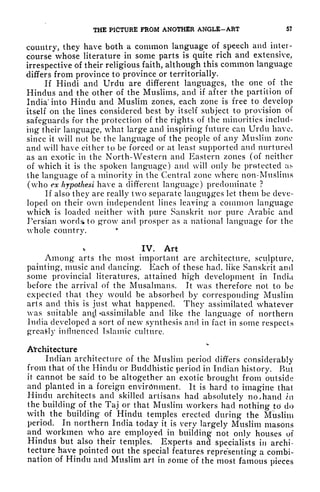 THE PICTURE FROM ANOTHER ANGLE-ART 5?
country, they have both a common language of speech and inter-
course whose literature in some parts is quite rich and extensive,
irrespective of their religious faith, although this common language
differs from province to province or territorially.
If Hindi and Urdu are different languages, the one of the
Hindus and the other of the Muslims, and if after the partition of
India* into Hindu and Muslim zones, each zone is free to develop
itself on the lines considered best by itself subject to provision of
safeguards for the protection of the rights of the minorities includ-
ing their language, what large and inspiring future can Urdu have,
since it will not be the language of the people of any Muslim zone
and will have either to be forced or at least supported and nurtured
as an exotic in the North- Western and Eastern zones (of neither
of which it is the spoken language) and will only be protected as
the language of a minority in the Central zone where non-Muslims
(who ex hjpothesi have a different language) predominate ?
If also they are really two separate languages let them be deve-
loped on their own independent lines leaving a common language
which is loaded neither with pure Sanskrit nor pure Arabic and
Persian words to grow and prosper as a national language for the
whole country.
IV. Art
Among arts the most important are architecture, sculpture,
painting, music and dancing. Each of these had. like Sanskrit and
some provincial literatures, attained high development in India
before the arrival of the Musalmans. It was therefore not to be
expected that they would be absorbed by corresponding Muslim
arts and this is just what happened. They assimilated whatever
was suitable an$ -assimilable and like the language of northern
India developed a sort of new synthesis and in fact in some respects
great-ly influenced Islamic culture.
Architecture
Indian architecture of the Muslim period differs considerably
from that of the Hindu or Buddhistic period in Indian history. But
it cannot be said to be altogether an exotic brought from outside
and planted in a foreign environment. It is hard to imagine that
Hindu architects and skilled artisans had absolutely no., hand in
the building of the Taj or that Muslim workers had nothing to do
with the building of Hindu temples erected during the Muslim
period. In northern India today it is very largely Muslim masons
and workmen who are employed in
building
not only houses of
Hindus but also their temples. Experts and specialists in archi-
tecture have pointed out the special features representing a combi-
nation of Hindu and Muslim art in pome of the most famous pieces
 