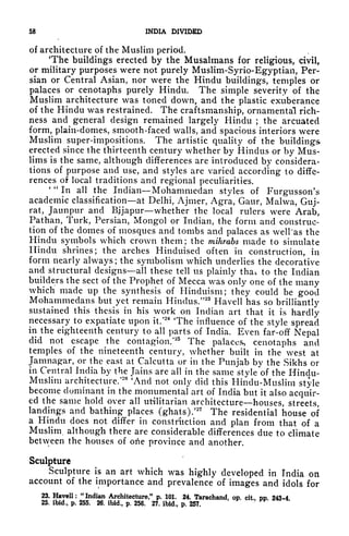 58 INDIA DIVIDED
of architecture of the Muslim period.
The buildings erected by the Musalmans for religious, civil,
or military purposes were not purely Muslim-Syrio-Egyptian, Per-
sian or Central Asian, nor were the Hindu buildings, temples or
palaces or cenotaphs purely Hindu. The simple severity of the
Muslim architecture was toned down, and the plastic exuberance
of the Hindu was restrained. The craftsmanship, ornamental rich-
ness and general design remained largely Hindu ; the arcuated
form, plain-domes, smooth-faced walls, and spacious interiors were
Muslim super-impositions. The artistic quality of the buildings
erected since the thirteenth century whether by Hindus or by Mus-
lims is the same, although differences are introduced by considera-
tions of purpose and use, and styles are varied according to diffe-
rences of local traditions and regional peculiarities.
' "
In all the Indian Mohammedan styles of Furgusson's
academic classification at Delhi, Ajmer, Agra, Gaur, Malwa, Gttj-
rat, Jaunpur and Bjjapur whether the local rulers were Arab,
Pathan, Turk, Persian, Mongol or Indian, the form and construc-
tion of the domes of mosques and tombs and palaces as well 'as the
Hindu symbols which crown them; the mihrabs made to simulate
Hindu shrines; the arches Hinduised often in construction, in
form nearly always ; the symbolism which underlies the decorative
and structural designs all these tell us plainly that to the Indian
builders the sect of the Prophet of Mecca was only one of the many
which made up the synthesis of Hinduism; they could be good
Mohammedans but yet remain Hindus/'23
Havell has so brilliantly
sustained this thesis in his work on Indian art that it is hardly
necessary to expatiate upon it/
24
The influence of the style spread
in the eighteenth century to all parts of India. Even far-off Nepal
did not escape the contagion/
25
The palaces, cenotaphs and
temples of the nineteenth century, whether built in the west at
Jamnagar, or the east at Calcutta or in the Punjab by the Sikhs or
in Central India by the Jains are all in the same style of the Hindu-
Muslim architecture/
26
'And not only did this Hindu-Muslim style
become dominant in the monumental art of India but it also acquir-
ed the same hold over all utilitarian architecture houses, streets,
landings and bathing places (ghats)/
27
The residential house of
a Hindu docs not differ in construction and plan from that of a
Muslim, although there are considerable differences due to climate
between the houses of otie province and another.
Sculpture
Sculpture is an art which was highly developed in India on
account of the importance and prevalence of images and idols for
23. Havell: "Indian Architecture," p. 101. 24. Tarachand, op. cit, pp. 243-4.
25. ibid., p. 255, 26. ibid., p. 256. 27. ibid,, p. 257.
*,*.
 
