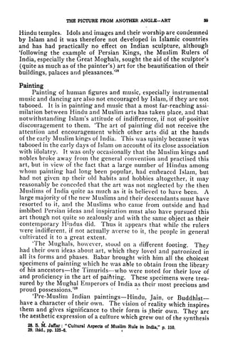 THE PICTURE FROM ANOTHER ANGLE-ART 59
Hindu temples. Idols and images and their worship are condemned
by Islam and it was therefore not developed in Islamic countries
and has had practically no effect on Indian sculpture, although
'following the example of Persian Kings, the Muslim Rulers of
India, especially the Great Moghals, sought the aid of the sculptor's
(quite as much as of the painter's) art for the beautification of their
buildings, palaces and pleasances/
28
Painting
Painting of human figures and music, especially instrumental
music and dancing are also not encouraged by Islam, if they are not
tabooed. It is in painting and music that a most far-reaching assi-
milation between Hindu and Muslim arts has taken place, and that
notwithstanding Islam's attitude of indifference, if not of" positive
discouragement to them. 'The art of painting did not receive the
attention and encouragement which other arts did at the hands
of the early Muslim kings of India. This was njainly because it was
tabooed in the early days of Islam on accoufit of its close association
with idolatry. It was only occasionally that the Muslim kings and
nobles broke away from the general convention and practised this
art, but in view of the fact that a large number of Hindus among
whom painting had long been popular, had embraced Islam, but
had not given lip their old habits and hobbies altogether, it may
reasonably be conceded that the art was not neglected by the then
Muslims of India quite as much as it is believed to have been. A
large majority of the new Muslims and their descendants must have
resorted to it, and the Muslims who came from outside and had
imbibed Persian ideas and inspiration must also have pursued this
art though not quite so zealously and with the same object as their
contemporary Hmdus did. Thus it appears that while the rulers
were indifferent, if not actually averse to it, the people in general
cultivated it to a great extent.
The Mughals, however, stood on a different footing. They
had their own ideas about art, which they loved and patronized in
all its forms and phases. Babar brought with him all the choicest
specimens of painting which he was able to obtain from the library
of his ancestors the Timurids who were noted for their love of
and proficiency in the art of paifiting. These specimens were trea-
sured by the Mughal Emperors of India as their most precious ami
proud possessions.'
29
Tre-Muslim Indian paintings Hindu, Jain, or Buddhist-
have a character of their own. The vision of reality which inspires
them and gives significance to their form is
Jheir own. They are
the aesthetic expression of a culture which grew out of the synthesis
28, 8. M. Jaffar : "Cultural Aspects of Muslim Rule in India," p. 110.
29. ibid., pp. 125-6.
 