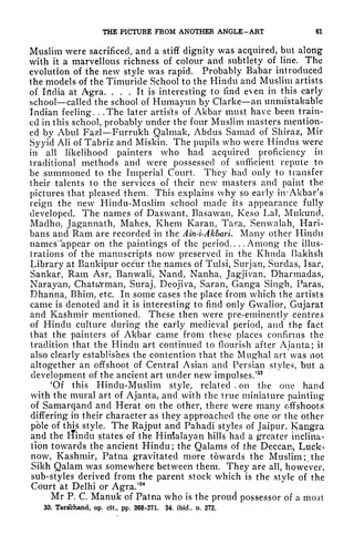 THE PICTURE FROM ANOTHER ANGLE-ART 61
Muslim were sacrificed, and a stiff dignity was acquired, but along
with it a marvellous richness of colour and subtlety of line. The
evolution of the new style was rapid. Probably Babar introduced
the models of the Timuride School to the Hindu and Muslim artists
of India at Agra. ... It is interesting to find even in this early
school called the school of Humayun by Clarke an unmistakable
Indian feeling. . .The later artists of Akbar must have been train-
ed in this school, probably under the four Muslim masters mention-
ed by Abul Fazl Furrukh Qalmak, Abdus Samad of Shiraz, Mir
Syyid AH of Tabriz and Miskin. The pupils who were Hindus were
in all likelihood painters who had acquired proficiency in
traditional methods and were possessed of sufficient repute to
be summoned to the Imperial Court. They had only to transfer
their talents to the services of their new masters and paint the
pictures that pleased them. This explains why so early irrAkbarV
reign the new Hindu-Muslim school made its appearance fully
developed. The names of Daswant, Basawan, Keso Lai, Mukuncl,
Maclho, Jagannath, Mahes, Khem Karan, Tara, Senwalah, Han-
bans and Ram are recorded in the Ain-i-Akbari. Many other Hindu
names'
4
appear on the paintings of the period.. .
.Among the illus-
trations of the manuscripts now preserved in the Khuda Bakhsh
Library at Bankipur occur the names of Tulsi, Surjan, Surdas, Isar,
Sankar, Ram Asr, Banwali, Nand, Nanha, Jagjivan, Dharmadas,
Narayan, Chata'rman, Suraj, Deojiva, Saran, Ganga Singh, Paras,
Dhanna, Bhim, etc. In some cases the place from which the artists
came is denoted and it is interesting to find only Gwalior, Gujarat
and Kashmir mentioned. These then were pre-eminently centres
of Hindu culture during the early medieval period, and the fact
that the painters of Akbar came from these places confirms the
tradition that the Hindu art continued to flourish after Ajanta; it
also clearly establishes the contention that the Mughal art was not
altogether an offshoot of Central Asian and Persian styles, but a
development of the ancient art under new impulses/
33
'Of this Hindu-Muslim style, related , on the one hand
with the mural art of Ajanta, and with the true miniature painting
of Samarqand and Herat on the other, there were many offshoots
differing in their character as they approached the one or the other
pole of this style. The Rajput and Pahacli styles of Jaipur, Kangra
and the iTindu states of the Hinlalayan hills had a greater inclina-
tion towards the ancient Hindu ; the Qalams of the Deccart, Luck-r
now, Kashmir, Patna gravitated more towards the Muslim;, the
Sikh Qalam was somewhere between them. They are all, however,
sub-styles derived from the parent stock which is the style of the
Court at Delhi or Agra/
34
Mr P. C. Manuk of Patna who is the proud possessor of a most
33. Tarsfehand, op. cit, pp. 268-271. $4. ibid., t. 272.
 