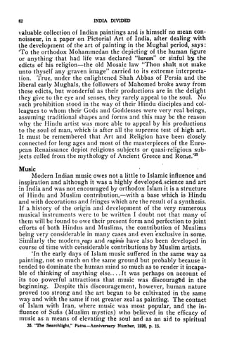 62 INDIA DIVIDED
valuable collection of Indian paintings and is himself no mean con-
noisseur, in a paper on Pictorial Art of India, after dealing with
the development of the art of painting in the Mughal period, says :
'To the orthodox Mohammedan the depicting of the human figure
or anything that had life was declared "haram" or sinful by the
edicts of his religion the old Mosaic law "Thou shalt not make
unto thyself any graven image" carried to its extreme interpreta-
tion. True, under the enlightened Shah Abbas of Persia and the
liberal early Mughals, the followers of Mahomed broke away from
these edicts, but wonderful as their productions are in the delight
they give to the eye and senses, they rarely appeal to the soul. No
such prohibition stood in the way of their Hindu disciples and col-
leagues to whom their Gods and Goddesses were very real beings,
assuming traditional shapes and forms and this may be the reason
why the Hindu artist was more able to appeal by his productions
to the soul of man, which is after all the supreme test of high art.
It must be remembered that Art and Religion have been closely
connected for long ages and most of the masterpieces of the Euro-
pean Renaissance depict religious subjects or quasi-religious sub-
jects culled from the mythology of Ancient Greece and Rome.'35
Music
Modern Indian music owes not a little to Islamic influence and
inspiration and although it was a highly developed.science and art
in India and was not encouraged by orthodox Islam it is a structure
of Hindu and Muslim contribution, with a base which is Hindu
and with decorations and fringes which are the result of a synthesis.
If a history of the origin and development of the very numerous
musical instruments were to be written I doubt not that many of
them will be found to owe their present form and perfection to joint
efforts of both Hindus and Muslims, the contribution of Muslims
being very considerable in many cases and even exclusive in some.
Similarly the modern rags and raginis have also been developed in
course of time with considerable contributions by Muslim artists.
'In the early clays of Islam music suffered in the same way as
painting, not so much on the same ground but probably because it
tended to dominate the human mind so much as to render it incapa-
ble of thinking of anything else.. . .It was perhaps on account of
its too powerful attractions that music was discouraged in the
beginning. Despite this discouragement, however, human nature
proved too strong and the art began to be cultivated in the same
way and with the same if not greater zeal as painting. The contact
of Islam with Iran, where music was most popular, and the in-
fluence of Sufis (Muslim mystics) who believed in the efficacy of
music as a means of elevating the soul and as an aid to spiritual
35. "The Searchlight," Patna-Anniversary Number, 1926, p. 15.
 