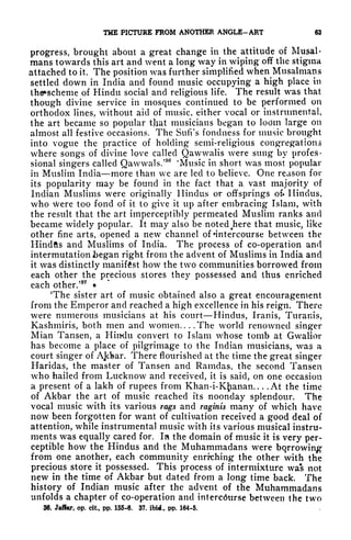 THE PICTURE FROM ANOTHER ANGLE-ART 63
progress, brought about a great change in the attitude of Mugai*
mans towards this art and went a long way in wiping off the stigma
attached to it. The position was further simplified when^Musalmans
settled down in India and found music occupying a high place in
th6*scheme of Hindu social and religious life. The result was that
though divine service in mosques continued to be performed on
orthodox lines, without aid of music, either vocal or instrumental,
the art became so popular tjiat musicians began to lodm large on
almost all festive occasions. The Sufi's fondness for music brought
into vogue the practice of holding semi-religious congregations
where songs of divine love called Qawwalis were sung by profes-
sional singers called Qawwals.'
80
'Music in short was most popular
in Muslim India more than we are led to believe. One reason for
its popularity may be found in the fact that a vast majority of
Indian Muslims were originally Hindus or offsprings ok Hindus,
who were too fond of it to give it up after embracing Islam, with
the result that the art imperceptibly permeated Muslim ranks and
became widely popular. It may also be noted t
here that music, like
other fine arts, opened a new channel of 'intercourse between the
Hindfts and Muslims of India. The process of co-operation and
intermutation began right from the advent of Muslims in India and
it was distinctly manifest how the two communities borrowed from
each other the precious stores they possessed and thus enriched
each other/
37
The sister art of music obtained also a great encouragement
from the Emperor and reached a high excellence in his reign. There
were numerous musicians at his court Hindus, Iranis, Turanis,
Kashmiris, both men and women.... The world renowned singer
Mian Tansen, a Hindu convert to Islam whose tomb at Gwalior
has become a place of pilgrimage to the Indian musicians, was a
court singer of Ajsfear. There flourished at the time the great singer
Haridas, the master of Tansen and Ramdas, the second Tansen
who hailed from Lucknow and received, it is said, on one occasion
a present of a lakh of rupees from Khan-i-Kj^anan. . . .At the time
of Akbar the art of music reached i'ts noonday splendour. The
vocal music with its various rags and raginis many of which have
now been forgotten for want of cultivation received a good deal of
attention, while instrumental music with its various musical instru-
ments was equally cared for. In the domain of music it is very per-
ceptible how the Hindus and the Muhammadans were borrowing
from one another, each community enrrching the other with the
precious store it possessed. This process of intermixture was not
new in the time of Akbar but dated from a long time back. The
history of Indian music after the advent of the Muhammadans
unfolds a chapter of co-operation and interc6urse between the two
36. Jaffar, op. cit, pp. 155-6. 37. ibid., pp. 164-5.
 