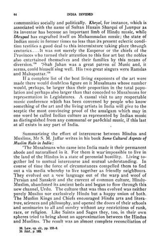 64 INDIA DIVIDED
communities socially and politically. Kheyal, for instance, which is
associated with the name of Sultan Husain Sharqui of Jaunpur as
its inventor has become an important limb of Hindu music, while
Dhrupad has engrafted itself on Muhammadan music; the state of
Indian music in former times no less than its present eclectic condi-
tion testifies a good deal to this intermixture taking place through
centuries.. ..It was not merely the Emperor or the chiefs of the
Provinces who turned their attention to this fine art but the nobles
also entertained themselves and their families by this means of
diversion.'
88
'Shah Jahan was a great patron of Music and, it
seems, could himself sing well. His two great singers were Ramdas
and Mahapattar/
If a complete list of the best living exponents of the art were
made there would doubtless figure on it Musalmans whose number
would, perhaps, be larger than their proportion in the total popu-
lation and perhaps also larger than that conceded to Musalmans for
representation in Legislatures. A casual visit to any respectable
music conference which has been convened by people who know
something of the art and the living artists in India will give to the
sceptic the most convincing proof of the amalgam which may in
one word be called Indian culture as represented by Indian music
as distinguished from any communal or parochial music, if this last
at all exists in any part of India.
Summarizing the effort of intercourse between Hindus and
Muslims, Mr S. M. Jaffar writes in his book Some Cultural Aspects of
Muslim Rule in India :
'The Musalmans who came into India made it their permanent
abode and naturalised in it. For them it was'impossible to live in
the land of the Hindus in a state of perennial hostility. Living to-
gether led to mutual intercourse and mutual understanding. In
course of time the force of circumstances compelled them to find
out a via media whereby to live together as friendly neighbours.
They evolved out a new language out of the warp and woof of
Persian and Sanskrit and the current of common culture, Hindu-
Muslim, abandoned its ancient beds and began to flow through this
new channel, Urdu. The culture that was thus evolved was neither
purely Muslim nor exclusively Hindu but a happy union of both.
The Muslim Kings and Chiefs encouraged Hindu arts and litera-
ture, sciences and philosophy, and opened the doors of their schools
and seminaries to all and sundry without any restrictions of rank,
race, or religion. Like Saints and Sages they, too, in their own
spheres tried to bring about an approximation between the Hindus
and Muslims. The result was an almost complete reconciliation of
38. Law, op. cit, pp. 155-8.
39. ibid., p. 183.
 