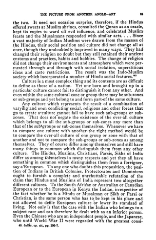 THE PICTURE FROM ANOTHER ANGLE-ART 65
the two. It need not occasion surprise, therefore, if the Hindus
offered sweets at Muslim shrines, consulted the Quran as an oracle,
kept its copies to ward off evil influence, and celebrated Muslim
feasts and the Musalmans responded with similar acts. . . . Since
a vast majority of Indian Muslims were drawn from the masses of
the Hindus, their social position and culture did not change all at
once, though they undoubtedly improved in many ways. They had
changed their religion no doubt but they still retained their ancient
customs and practices, habits and hobbies. The change of religion
did not change their environments and atmosphere which were per-
meated through and through with social isolation, superstitious
ideas and caste restrictions. The result was the Indo-Muslim
society which incorporated a number of Hindu social features/
40
Culture is a most complex thing and its contents are as difficult
to define as those of a nation. Yet one born and brought up in a
particular culture cannot fail to distinguish it from any other. And
even within the same cultural zone or group there may be sub-zones
or sub-groups and yet belong to and form partof the same culture.
Any culture which represents the result of a combination of
varyifig and even conflicting social, religious and other forces that
go to create a*culture cannot fail to have such sub-groups or sub-
zones. That does not negate the existence of the over-all culture
which belongs to all the sub-groups or sub-zones any more than
that of the sub-groups or sub-zones themselves. Whenever we have
to compare one culture with another the right method would be
to compare the over-all culture of one group or zone with that of
another and not to compare the sub-groups or sub-zones as among
themselves. They of course differ among themselves and still have
many things in common which distinguish them from any other
culture. The Hindus, Muslims, Christians, Parsis, Sikhs of India
differ as among thbmselves in many respects and yet they all have
something in common which distinguishes them from a foreigner,
say a'European. To any one who doubts this proposition, the posi-
tion of Indians in British Colonies, Protectorates and Dominions
ought to furnish a complete and unrebuttable refutation of the
claim that Hindus and Muslims of India represent two altogether
different cultures. To the South African or Australian or Canadian
European or to the European in Kenya the Indian, irrespective of
the fact whether he is a Hindu or Mttsalman or Sikh or Parsi or
Christian, is the same person who has to be kept in his place and
not allowed to defile European culture or lower its standard of
living. Not only is that the case with the Indian who belongs to a
subject race and can therefore be dealt with as an inferior person.
Even the Chinese who are an independent people, and the Japanese,
who until World War II were regarded with the greatest consi-
40. Jaffer, op. cit., pp. 206-7.
 