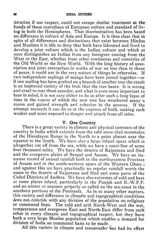 66 INDIA DIVIDED
deration if not respect, could not escape similar treatment at the
hands of these custodians of European culture and standard of liv-
ing in both the Hemispheres. That discrimination has been based
on difference in culture of Asia and Europe. It is thus clear that in
spite of all differences and distinctions that exist between Hindus
and Muslims it is idle to deny that both have laboured and lived to
develop a joint culture which is the Indian culture and which at
once distinguishes an Indian from any foreigner coming from the
West or the East, whether from other continents and countries of
the Old World or the New World. With the long history of asso-
ciation and joint enterprises in works of war no less than in those
of peace, it could not in the very nature of things be otherwise. If
two independent saplings of mango have been joined together or
if one sapling has been grafted on a branch of another tree the result
is an improved variety of the fruit that the tree bears. It is wrong
and cruel to tear them asunder, and what is even more important to
bear in mind, it is not easy either to do so after such a long lapse of
time in the course of. which the new tree has weathered many a
storm and gained strength and cohesion in the process. If the
attempt succeeds it can do so at the expense of both, making each
weaker aqd more exposed to danger and attack from all sides.
V. One Country
There is a great variety in climate and physical Contours of the
country in India which extends from the cold snow-clad mountains
of the Himalayan Range in the North to a point almost near the
equator in the South. We have also a large inland space which is
altogether cut off from the sea, while we have a coast-line of some
four thousand miles. We have the deserts of Rajputana and Sind
and the evergreen plains of Bengal and Assam. We have an im-
mense record of annual rainfall both in the north-eastern Province
of Assam and in the south-western spurs of the Western Ghats ;
and against this we have practically no regular rainfall wort'h the
name in the deserts of Rajputana and Sind and some parts of the
Ceded Districts of Andhra. We have also extremes of cold and heat
at some places inland, particularly in the Punjab and N.-W.F.P.
and no winter or summer properly so called on the sea-coast in the
southern portions of the Peninsula. As in so many other matters,
this variety and difference in climatic and topographical conditions
does not. coincide with any division of the population on religious
or communal lines. The cold and arid North-West and the wet,
tempestuous and evergreen East and North-East differ from each'
other in every climatic and topographical respect, but they have
bpth^a very large Muslim population which enables a demand for
division of India on communal basis to be made.
All this variety in climate and toooerraohv has had its effect
 