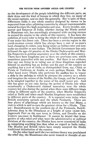 THE PICTURE FROM ANOTHER ANGLE-ONE COUNTRY 6T
on the development of the people inhabiting the different parts, on
their dress and the kind of houses in which they live, on many of
the social customs, and on their life generally. But ;
n spite of these
differences India is one whole country designed by nature to be
separated from other adjoining countries by almost insurmountable
natural barriers like high mountains and seas. Every invader, con-
queror and Emperor of India, whether during the Hindu period
or Musalrnan rule, has accordingly attempted with varying success
to extend his empire to the whole of this country. It has been the
ambition of every ruler to bring the whole of it under his suzerainty
if not under his direct rule. There has been a certain region in the
north-western corner which has always been a sort of no-man's
land, changing its rulers, now being under an Indian ruler and now
under an outsider or non-Indian. The British Government has only
followed the age-old practice of the Hindu Chakravartis and Mus-
lim Emperors in gaining suzerainty over the whole of this country.
There have been kingdoms just as there are provinces now, which
sometimes quarrelled with one another. But* there is no evidence
that any one living* in or ruling one of those kingdoms regarded
himself as anything but an Indian and his part of the country as
anything but a pcirt of India as distinguished from, say, China or
Persia or Turkistan or Arabia or even perhaps Burma. On the
other hand every Hindu who performs his sandhya has to repeat
a sloka in the sankalpa in which he pictures the country as a whole
and imagines the waters of the Sindhu, the Ganga, and the Cauvery
to be mingled together in the water of his small water pot. And
this has gone on not only during the period of Hindu rule when
occasionally a Chakravarti claimed suzerainty over the whole
country but also during the period when there were different kings
uiling in different parts of the country, when Muslim Emperors
ruled at Delhi and when small Muslim kingdoms were established
in different parts of the country. It is repeated even today when
British suzerainty spreads over the whole Peninsula. There are
four places of pilgrimage which are known as the four Dhams, a
.visit to which is said to earn the greatest virtue for n Hindu. They
are : Rameshwaram in the southern tip of the Peninsula, Badrik-
ashrama deep in the Himalayas at a height of some 15,000 feet,
Jagannath Puri on the east coast in Orissa, and Dwarka on the
western sea-coast in Kathiawar. / It cannot be denied that irres-
pective of who ruled and what were the administrative or political
divisions of the country, the Hindus have never conceived of India
as comprising anything less than what we regard as India today.
1
The Muslim and British rulers have simply accepted the Hindu'
traditional delimitation of the country.
On the other hand until the two nations theory was proclaimed
the other day, the Musalmans also never treated or thought of any
 