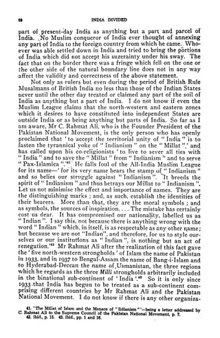 68 INDIA DIVIDED
part of v present-clay India as anything but a part and parcel of
India. JSTo Muslim conqueror of India ever thought of annexing
any part of India to the foreign country from which he came. > Who-
ever was able settled down in India and tried to bring the portions
of India which did not accept his suzerainty under his sway. The
fact that on the border there was a fringe which fell on the one or
the other side of the natural boundary line does not in any way
affect the validity and correctness -of the above statement.
Not only as rulers but even during the period of British Rule
Musalmans of British India no less than those of the Indian States
never until the other day treated or claimed any part of the soil of
India as anything but a part of India. I do not know if even the
Muslim League claims that the north-western and eastern zones
which it desires to have constituted into independent States are
outside India or as being anything but parts of India. So far as I
am aware, Mr C. Rahmat Ali, who is the Founder President of the
Pakistan National Movement, is the only person who has openly
proclaimed that
'
to 'accept the territorial unity of
"
India
"
is to
fasten the tyrannical yoke of
"
Indianism
"
on the
"
Millat "/ and
has called upon his co-religionists
'
to live to sever all ties with
"
India
"
and to save the
"
Millat
"
from
"
Indianism
"
and to serve
"
Pax-Islamica ".
J4
! He falls foul of the All-India Muslim League
for its name' for its very name bears the stamp ofv
"
Indianism
"
and so belies our struggle against
"
Indianism ". "it breeds the
spirit of
"
Indianism
"
and thus betrays our Millat to
"
Indianism
"
Let us not minimise the effect and importance of names. They are
the distinguishing marks ; and, as such, establish the identities of
their bearers. More than that, they are the moral symbols ; and
as symbols, the sources of inspiration The mistake has certainly
cost us dear. It has compromised our nationality, labelled us as
"
Indian ". I say this, not because there is anything- wrong with the
word "
Indian
"
which, in itself, is as respectable as any other name;
but because we are not "Indian", and therefore, for us to style our-
selves or our institutions as
"
Indian ", is nothing but an act of
renegation.'
42
Mr Rahmat Ali after the realization of this fact gave
the
'
five north-western strongholds
'
of Islam the name of Pakistan
in I933> and in 1937 to Bengal-Assam the name of Bang-i-Islam and
to Hyderabad-Deccan the name of 4 Usmanistan, the three regions
which he regards as the three Milli strongholds arbitrarily included
in the bmational sub-continent of
'
India '.
48
So it is only since
1933 .that India has begun to be treated as a sub-continent com-
prising different countries by Mr Rahmat Ali and the Pakistan
National Movement. I do not know if there is any other organiza-
41. 'The Millat of Islam and the Menace of
"
lidianism
"
'-being a letter addressed by
C. Rahmat Ali to the Supreme Council of the Pakistan National Movement p ?
42. ibid,, p. 15. 43. ibid., pp. 1 and 16.
 