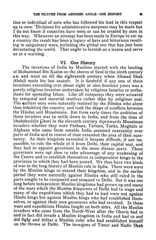 THE PICTURE PROM ANOTHER ANGLE-ONE HISTORY 69
tion or individual of note who has followed his lead in this respect
up to now.
4
Divisions for administrative purposes may be made but
I do not know if countries have been or can be created by men in
this way. Whenever an attempt has been made in Europe to cut up
a country the result has been a legacy of hate and bitterness result-
ing in sanguinary wars, including the global one that has just been
devastating the world. That ought to furnish us a lesson and serve
us as a warning.
VI. One History
The invasions of India by Muslims started with the landing
of Mohammad Bin Kasim on the shores of Sind in the ninth century
A.D. and went on till the eighteenth century when Ahmad Shah
Abdali made his last assault. It is doubtful if any ona of these
invasions extending over about eight or nine hundred years was a
purely religious invasion undertaken by religious fanatics or enthu-
siasts for spreading Islam. Like all conquests they were actuated
by temporal and material motives rather than by religious zeal.
The ^arliest
ones were naturally resisted by the Hindus who alone
then inhabitedt
the country, and took the shape of conflicts between
the Hindus and Musalmans. But from early times the ambition of
these invaders was to settle down in India, and from the time of
Shahabuddin ,phori in the eleventh century downwards Musalman
invaders whether they were Pathans, Tartars', Turks, Mughals or
Afghans who came from outside India assumed suzerainty over
parts of India and in course of time extended the area of their suze-
rainty. As their kingdom extended it became difficult, if not im-
possible, to rule the whole of it from Delhi, their capital seat, and
they had to appoint governors in the more distant parts. These
governors were npt slow to take advantage of any weakening of
the Centre and to establish themselves as independent kings in the
provinces to which they had been posted. We thus have two kinds
of war in the long history of Muslim rule in India. There were wars
by the Muslim kings to extend their kingdom, and in the earlier
period they were naturally against Hindus who still ruled in the
parts sought to be conquered and annexed to Delhi. But it was not
long before independent Muslim kingdoms had grown up and many
of the wars which the Muslim Emperors of Delhi had to wage and
many of the expeditions which they had to lead were not against
Hindu kings but against Muslim kings who had established them-
selves, or against their own governors who had revolted. In 'these
wars and expeditions Hindus fought on both sides. All the Muslim
invaders who came from the North-West after the Ghoris had to
and in fact did invade a Muslim kingdom in India and had to and
did figty and defeat a Muslim ruler who had established himself
on the throne at Delhi. The invasions of Timur and Nadir Shah
 