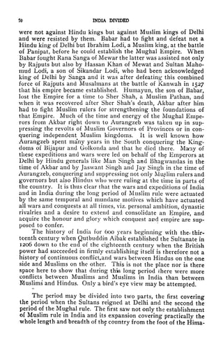 70 INDIA DIVIDED
were not against Hindu kings but against Muslim kings of Delhi
and were resisted by them. Babar had to fight and defeat not a
Hindu king of Delhi but Ibrahim Lodi, a Muslim king, at the battle
of Panipat, before he could establish the Mughal Empire. When
Babar fought Rana Sanga of Mewar the latter was assisted not only
by Rajputs but also by Hassan Khan of Mewat and Sultan Maho-
mud Lodi, a son of Sikandar Lodi, who had been acknowledged
king of Delhi by Sanga and it was after defeating- this combined
force of Rajputs and Musalmans at the battle of Kanwah in 1527
that his empire became established. Humayun, the son of Babar,
lost the Empire for a time to Sher Shah, a Muslim Pathan, and
when it was recovered after Shcr Shah's death, Akbar after him
had to fight Muslim rulers for strengthening the foundations of
that Empire. Much of the time and energy of the Mughal Empe-
rors from Akbar right down to Aurangzeb was taken up in sup-
pressing the revolts of Muslim Governors of Provinces or in con-
quering independent Muslim kingdoms. It is well known how
Aurangzeb spent many years in the South conquering the King-
doms of Bijapur and Golkoncla and that he died there. Many of
these expeditions and wars were led on behalf of the Emperors at
Delhi by Hindu generals like Man Singh and Bhagwandas in the
time of Akbar and by Jaswant Singh and Jay Singh in the time of
Aurangzeb, conquering and suppressing not only Muslim rulers and
governors but also fiindus who were ruling at the time in parts of
the country. It is thus clear that the wars and expeditions of India
and in India during the long period of Muslim rule were actuated
by the same temporal and mundane motives which have actuated
all wars and conquests at all times, viz. personal ambition, dynastic
rivalries and a desire to extend and consolidate an Empire, and
acquire the honour and glory which conquest and empire are sup-
posed to confer.
The history of India for 600 years beginning with the* thir-
teenth century when Qutbuddin Aibak established the Sultanate in
1206 down to the end of the eighteenth century when the British
power had succeeded in firmly establishing itself is therefore not a
history of continuous conflictand wars between Hindus on the one
side and Muslims on the other. This is not the place nor is there
space here to show that during this long period there were more
conflicts between Muslims and Muslims in India than between
Muslims and Hindus. Only a bird's eye view may be attempted.
The period may be divided into two parts, the first covering
the period when the Sultans reigned at Delhi and the second the
period of the Mughal rule. The first saw not only the establishment
of Muslim rule in India and its expansion covering practically the
whole length and breadth of tti
country from the foot of the Hima-
 