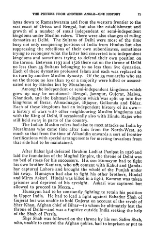 THE PICTURE FROM ANOTHER ANGLE-ONE HISTORY 71
layas down to Rameshwaram and from the western frontier to the
east coast of Orissa and Bengal, but also the establishment and
growth of a number of small independent or semi-independent
kingdoms under Muslim rulers. There were also changes of ruling
dynasties at Delhi. The Sultans of Delhi were most of the time
busy not only conquering portions of India from Hindus but also
suppressing the rebellions of their own subordinates, sometimes
trying to reconquer what the latter had converted into independent
kingdoms and sometimes trying to defend their own position on
the throne. Between 1193 and 1526 there sat on the throne of Delhi
no less than 35 Sultans belonging to no less than five dynasties.
Each of these dynasties professed Islam and each was replaced in
its turn by another Muslim dynasty. Of the 35 monarchs who sat
on the throne no less than 19 or a majority were killed or assassi-
nated not by Hindus but by Musalmans.
Among the independent or semi-independent kingdoms which
grew up may be mentioned Bengal, Jaunpur, Gujerat, Malwa,
Khandesh, and the Bahmani kingdom which was split up into five
kingdoms of Berar, Ahmadnagar, Bijapur, Golkonda and Bidar.
Each of these kingdoms had an independent history of its own
a history of wars with other neighbouring Muslim kingdoms and
with the King of Delhi, if
occasionally also with Hindu Rajas who
still held sway in parts of the country.
The Indian Muslim rulers had also to meet attacks on India by
Musalmans who came time after time from the North-West, so
much so that from the time of Allauddin onwards a sort of frontier
fortifications with special arrangements for meeting invasions from
that side had to be maintained.
After Babar had defeated Ibrahim Lodi at Panipat in 1526 and
laid the foundation of the Mughal Empire, the throne of Delhi was
no bed of roses for his successors. His son Humayun had to fight
his own brother Kamran, who n<ft content with Kabul and Qanda-
har captured Lahore and brought the whole of the Punjab under
his sway. Humayun had also to fight his other brothers, Hindal
and Mirza Askari. Hindal was killed in a fight, Kamran was taken
prisoner and deprived of his eyesight. Askari was captured but
allowed to proceed to Mecca. ,
Humayun had to be constantly fighting to retain his position
in Upper India. He had to lead a fight against Bahadur Shah of
Gujerat but was unable to hold Gujerat on account of the revolt of
Sher Khan, Afghan chief of Bihar to whom he ultimately lost the
throne of Delhi and was a fugitive outside India seeking- the helo
of the Shah of Persia. *
Shgr Shah was followed on the throne by his son Salim Shah,
who, unable to control the Afghan nobles, had to imprison or put to
 